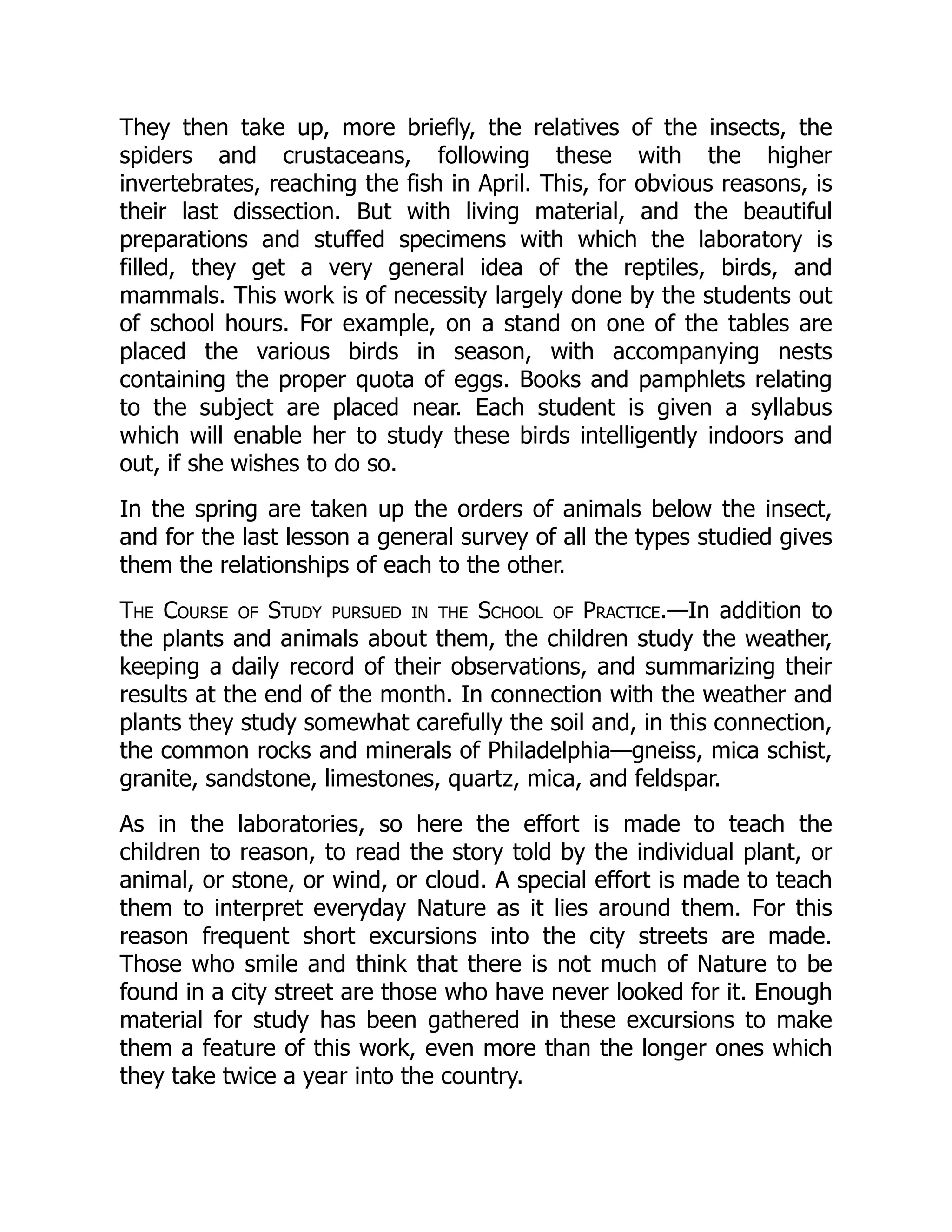 They then take up, more briefly, the relatives of the insects, the
spiders and crustaceans, following these with the higher
invertebrates, reaching the fish in April. This, for obvious reasons, is
their last dissection. But with living material, and the beautiful
preparations and stuffed specimens with which the laboratory is
filled, they get a very general idea of the reptiles, birds, and
mammals. This work is of necessity largely done by the students out
of school hours. For example, on a stand on one of the tables are
placed the various birds in season, with accompanying nests
containing the proper quota of eggs. Books and pamphlets relating
to the subject are placed near. Each student is given a syllabus
which will enable her to study these birds intelligently indoors and
out, if she wishes to do so.
In the spring are taken up the orders of animals below the insect,
and for the last lesson a general survey of all the types studied gives
them the relationships of each to the other.
The Course of Study pursued in the School of Practice.—In addition to
the plants and animals about them, the children study the weather,
keeping a daily record of their observations, and summarizing their
results at the end of the month. In connection with the weather and
plants they study somewhat carefully the soil and, in this connection,
the common rocks and minerals of Philadelphia—gneiss, mica schist,
granite, sandstone, limestones, quartz, mica, and feldspar.
As in the laboratories, so here the effort is made to teach the
children to reason, to read the story told by the individual plant, or
animal, or stone, or wind, or cloud. A special effort is made to teach
them to interpret everyday Nature as it lies around them. For this
reason frequent short excursions into the city streets are made.
Those who smile and think that there is not much of Nature to be
found in a city street are those who have never looked for it. Enough
material for study has been gathered in these excursions to make
them a feature of this work, even more than the longer ones which
they take twice a year into the country.
 