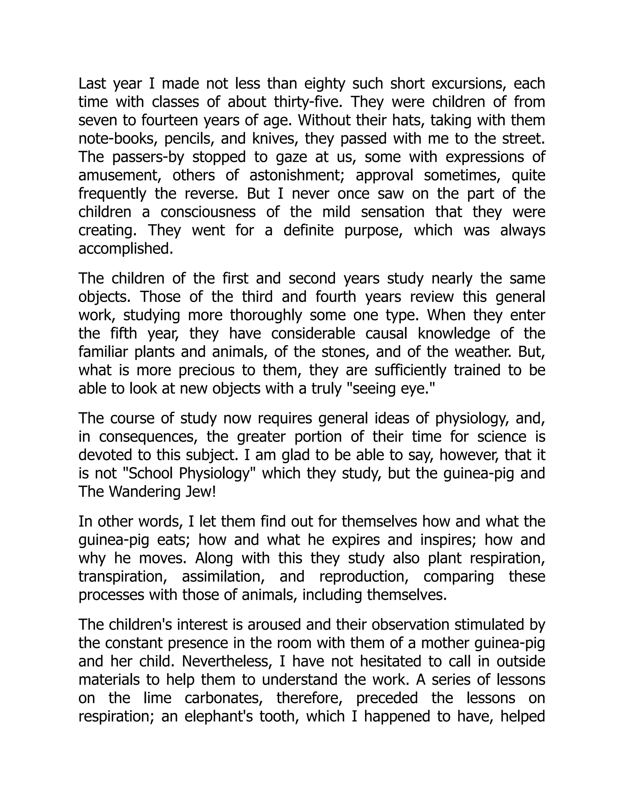 Last year I made not less than eighty such short excursions, each
time with classes of about thirty-five. They were children of from
seven to fourteen years of age. Without their hats, taking with them
note-books, pencils, and knives, they passed with me to the street.
The passers-by stopped to gaze at us, some with expressions of
amusement, others of astonishment; approval sometimes, quite
frequently the reverse. But I never once saw on the part of the
children a consciousness of the mild sensation that they were
creating. They went for a definite purpose, which was always
accomplished.
The children of the first and second years study nearly the same
objects. Those of the third and fourth years review this general
work, studying more thoroughly some one type. When they enter
the fifth year, they have considerable causal knowledge of the
familiar plants and animals, of the stones, and of the weather. But,
what is more precious to them, they are sufficiently trained to be
able to look at new objects with a truly seeing eye.
The course of study now requires general ideas of physiology, and,
in consequences, the greater portion of their time for science is
devoted to this subject. I am glad to be able to say, however, that it
is not School Physiology which they study, but the guinea-pig and
The Wandering Jew!
In other words, I let them find out for themselves how and what the
guinea-pig eats; how and what he expires and inspires; how and
why he moves. Along with this they study also plant respiration,
transpiration, assimilation, and reproduction, comparing these
processes with those of animals, including themselves.
The children's interest is aroused and their observation stimulated by
the constant presence in the room with them of a mother guinea-pig
and her child. Nevertheless, I have not hesitated to call in outside
materials to help them to understand the work. A series of lessons
on the lime carbonates, therefore, preceded the lessons on
respiration; an elephant's tooth, which I happened to have, helped
 