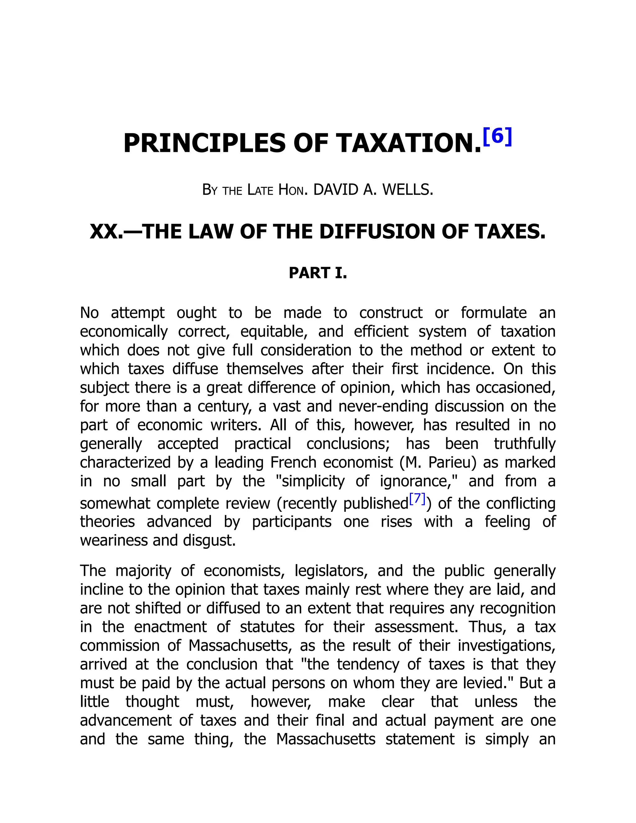 PRINCIPLES OF TAXATION.[6]
By the Late Hon. DAVID A. WELLS.
XX.—THE LAW OF THE DIFFUSION OF TAXES.
PART I.
No attempt ought to be made to construct or formulate an
economically correct, equitable, and efficient system of taxation
which does not give full consideration to the method or extent to
which taxes diffuse themselves after their first incidence. On this
subject there is a great difference of opinion, which has occasioned,
for more than a century, a vast and never-ending discussion on the
part of economic writers. All of this, however, has resulted in no
generally accepted practical conclusions; has been truthfully
characterized by a leading French economist (M. Parieu) as marked
in no small part by the simplicity of ignorance, and from a
somewhat complete review (recently published[7]) of the conflicting
theories advanced by participants one rises with a feeling of
weariness and disgust.
The majority of economists, legislators, and the public generally
incline to the opinion that taxes mainly rest where they are laid, and
are not shifted or diffused to an extent that requires any recognition
in the enactment of statutes for their assessment. Thus, a tax
commission of Massachusetts, as the result of their investigations,
arrived at the conclusion that the tendency of taxes is that they
must be paid by the actual persons on whom they are levied. But a
little thought must, however, make clear that unless the
advancement of taxes and their final and actual payment are one
and the same thing, the Massachusetts statement is simply an
 