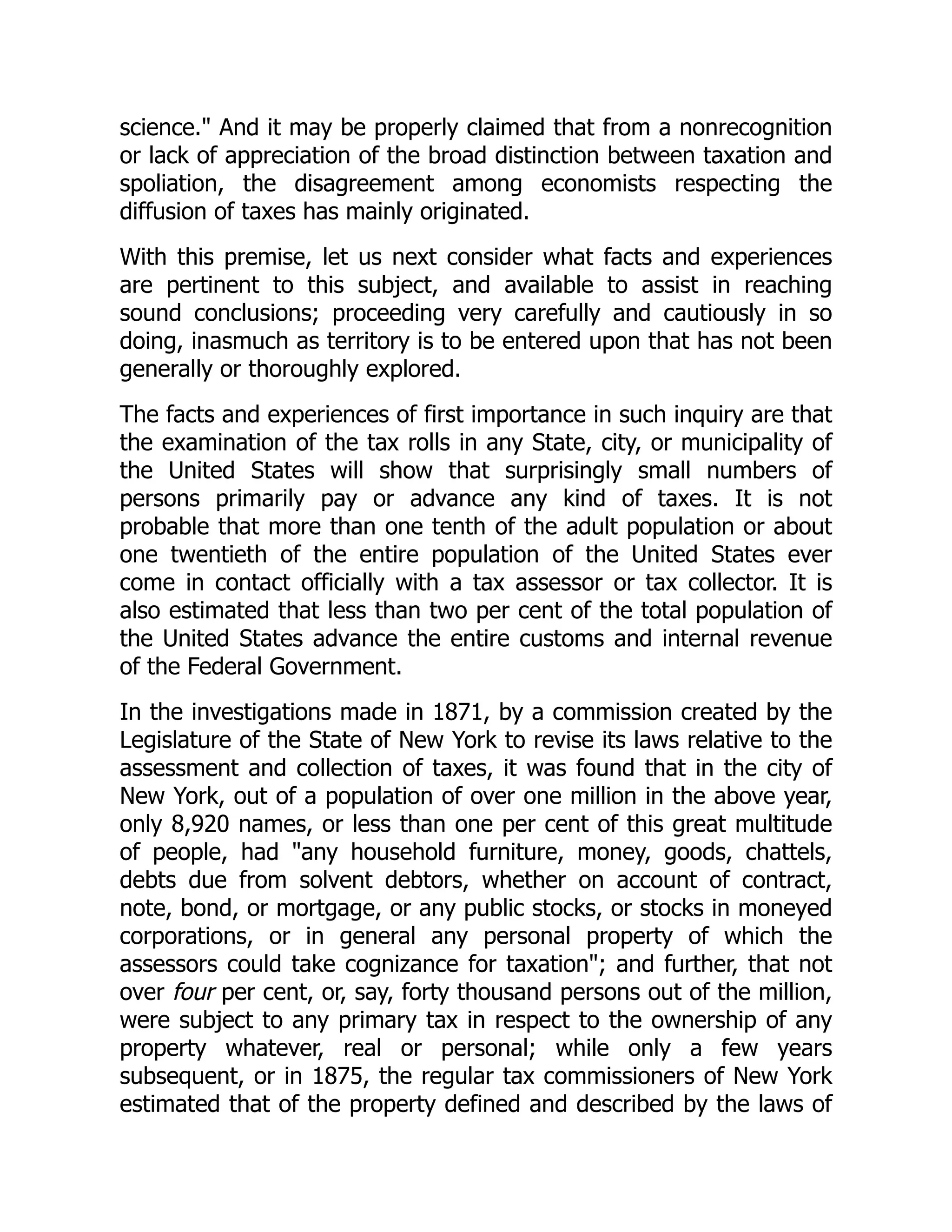 science. And it may be properly claimed that from a nonrecognition
or lack of appreciation of the broad distinction between taxation and
spoliation, the disagreement among economists respecting the
diffusion of taxes has mainly originated.
With this premise, let us next consider what facts and experiences
are pertinent to this subject, and available to assist in reaching
sound conclusions; proceeding very carefully and cautiously in so
doing, inasmuch as territory is to be entered upon that has not been
generally or thoroughly explored.
The facts and experiences of first importance in such inquiry are that
the examination of the tax rolls in any State, city, or municipality of
the United States will show that surprisingly small numbers of
persons primarily pay or advance any kind of taxes. It is not
probable that more than one tenth of the adult population or about
one twentieth of the entire population of the United States ever
come in contact officially with a tax assessor or tax collector. It is
also estimated that less than two per cent of the total population of
the United States advance the entire customs and internal revenue
of the Federal Government.
In the investigations made in 1871, by a commission created by the
Legislature of the State of New York to revise its laws relative to the
assessment and collection of taxes, it was found that in the city of
New York, out of a population of over one million in the above year,
only 8,920 names, or less than one per cent of this great multitude
of people, had any household furniture, money, goods, chattels,
debts due from solvent debtors, whether on account of contract,
note, bond, or mortgage, or any public stocks, or stocks in moneyed
corporations, or in general any personal property of which the
assessors could take cognizance for taxation; and further, that not
over four per cent, or, say, forty thousand persons out of the million,
were subject to any primary tax in respect to the ownership of any
property whatever, real or personal; while only a few years
subsequent, or in 1875, the regular tax commissioners of New York
estimated that of the property defined and described by the laws of
 