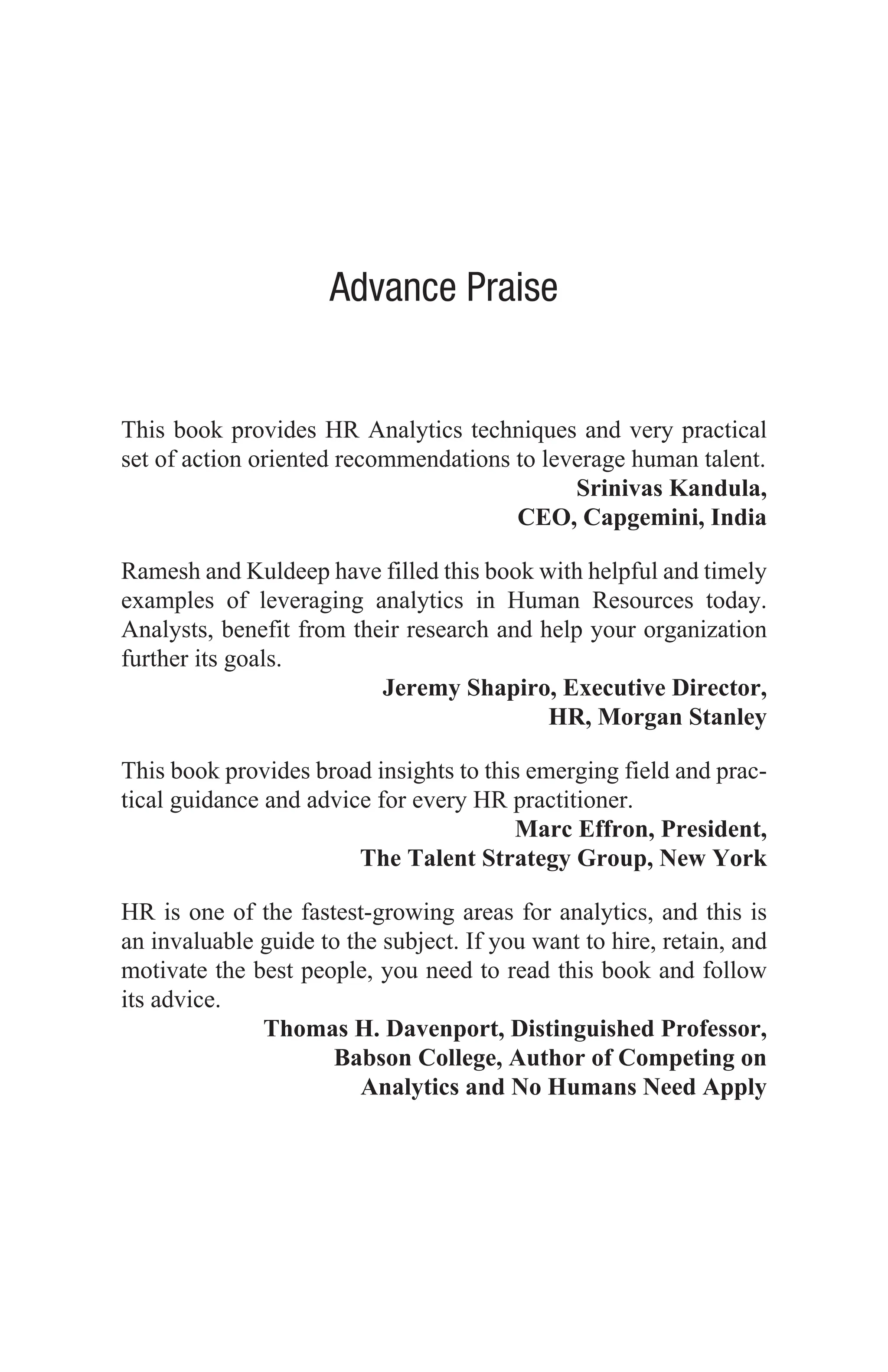 Advance Praise
This book provides HR Analytics techniques and very practical
set of action oriented recommendations to leverage human talent.
Srinivas Kandula,
CEO, Capgemini, India
Ramesh and Kuldeep have filled this book with helpful and timely
examples of leveraging analytics in Human Resources today.
Analysts, benefit from their research and help your organization
further its goals.
Jeremy Shapiro, Executive Director,
HR, Morgan Stanley
This book provides broad insights to this emerging field and prac-
tical guidance and advice for every HR practitioner.
Marc Effron, President,
The Talent Strategy Group, New York
HR is one of the fastest-growing areas for analytics, and this is
an invaluable guide to the subject. If you want to hire, retain, and
motivate the best people, you need to read this book and follow
its advice.
Thomas H. Davenport, Distinguished Professor,
Babson College, Author of Competing on
Analytics and No Humans Need Apply
 