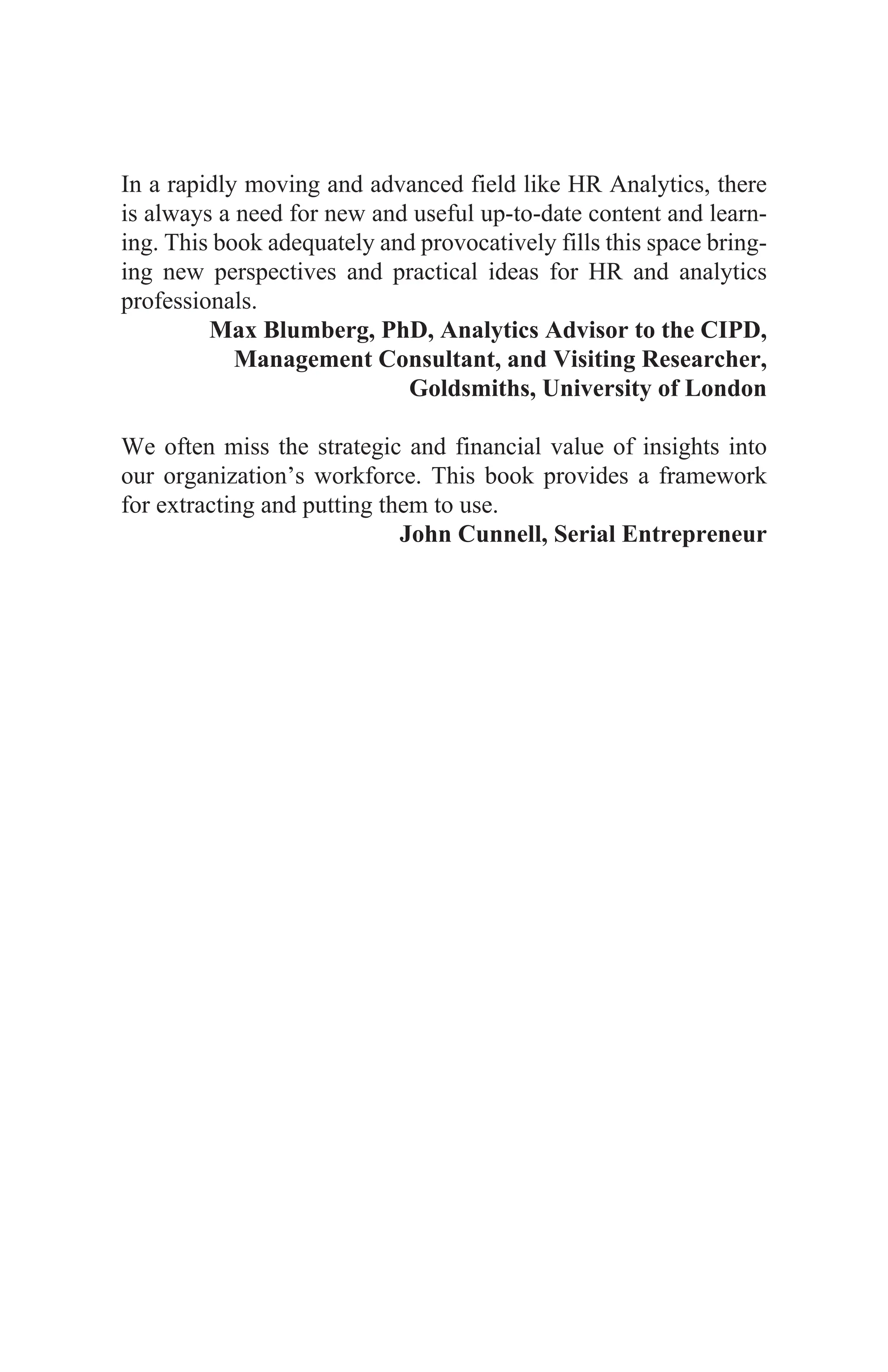 In a rapidly moving and advanced field like HR Analytics, there
is always a need for new and useful up-to-date content and learn-
ing. This book adequately and provocatively fills this space bring-
ing new perspectives and practical ideas for HR and analytics
professionals.
Max Blumberg, PhD, Analytics Advisor to the CIPD,
Management Consultant, and Visiting Researcher,
Goldsmiths, University of London
We often miss the strategic and financial value of insights into
our organization’s workforce. This book provides a framework
for extracting and putting them to use.
John Cunnell, Serial Entrepreneur
 