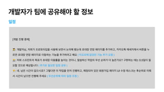 개발자가 팀에 공유해야 할 정보
일정
[개발 진행 중에]

👩🎨: 개발자님, 저희가 프로토타입을 사용해 보면서 논의해 봤는데 초대장 연장 페이지를 추가하고, 카카오톡 메세지에서 버튼을 누
르면 초대장 연장 페이지로 이동하는 기능을 추가하려고 해요 ( 킥오프때 없었던 기능 추가 요청 ) 
🧑💻: 저희 스프린트의 목표가 초대장 이용률을 높이는 것이니, 말씀하신 작업의 우선 순위가 더 높은가요? 구현하는 데는 0.5일이 필
요할 것으로 예상됩니다 ( 추가로 필요한 일정 공유 ) 
👨💼: 네. 남은 시간이 없으시죠? 그렇다면 이 작업을 먼저 진행하고, 예정되어 있던 회원가입 페이지 UI 수정 태스크는 후순위로 미뤄
서 시간이 남으면 진행해 주세요 ( 우선순위에 따라 일정 조정 )
 