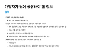 개발자가 팀에 공유해야 할 정보
일정
• 일정은 협상의 대상이 아니다!
• 대신 업무 범위나 스펙 등을 조정

• 중간에 태스크가 추가되는 경우 일정, 우선순위 조정이 반드시 필요

• 특히 간단한 태스크는 거절하기 어려운데, 다른 작업으로 일정이 차 있다면 조정하고 공유해야 함

• 우선순위를 고려해서 미루기

• ex) 디자인 시스템 텍스트 색상 이름 변경

• 일일이 기억하기 힘들기 때문에 asana에 쌓아놓는 것이 도움이 된다

• PM이 원하는 것은 일정이 공유되고 예상대로 진행되는 것

• 이슈를 공유

• 버그, 예상 외의 요청사항 발생 시 이슈를 PM에게 공유하고 우선순위 조정해서 작업
 