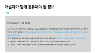 개발자가 팀에 공유해야 할 정보
구현
[타이머 컴포넌트 추가 개발 진행 중]

🧑💻: 디자이너님, 타이머 박스의 위치를 상단 40px로 설정하셨는데 현재 회원가입 페이지의 레이아웃 때문에 타이머 박스의 윗쪽이
가려지는 문제가 있어요. 다른 방법으로 40px 위치에 구현할 수도 있지만, 위치를 48px로 수정해 주시면 빠르게 구현이 가능한데,
어떻게 생각하세요?

👩🎨: 앗, 원래 저도 헤더 바로 아래인 48px로 위치를 잡았는데 결제 페이지에서 제목과 박스가 겹치는 문제가 있어서 변경했어요.

🧑💻: 아하 제가 그 문제는 몰랐었네요. 결제 페이지는 회원가입 페이지와 다른 여백을 설정할 수 있어요.

👩🎨: 그렇다면 타이머의 위치는 48px로 수정하고, 결제 페이지 상단 여백을 늘려서 작업해도 괜찮을 것 같아요!
 