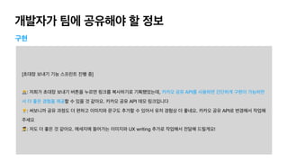 개발자가 팀에 공유해야 할 정보
구현
[초대장 보내기 기능 스프린트 진행 중]

🧑💻: 저희가 초대장 보내기 버튼을 누르면 링크를 복사하기로 기획했었는데, 카카오 공유 API를 사용하면 간단하게 구현이 가능하면
서 더 좋은 경험을 제공할 수 있을 것 같아요. 카카오 공유 API 데모 링크입니다

👨💼: 써보니까 공유 과정도 더 편하고 이미지와 문구도 추가할 수 있어서 유저 경험상 더 좋네요. 카카오 공유 API로 변경해서 작업해
주세요

👩🎨: 저도 더 좋은 것 같아요. 메세지에 들어가는 이미지와 UX writing 추가로 작업해서 전달해 드릴게요!
 