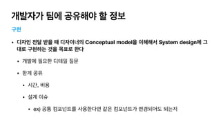 개발자가 팀에 공유해야 할 정보
구현
• 디자인 전달 받을 때 디자이너의 Conceptual model을 이해해서 System design에 그
대로 구현하는 것을 목표로 한다
• 개발에 필요한 디테일 질문

• 한계 공유

• 시간, 비용

• 설계 이슈

• ex) 공통 컴포넌트를 사용한다면 같은 컴포넌트가 변경되어도 되는지
 