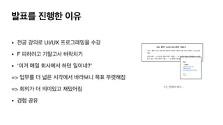 • 전공 강의로 UI/UX 프로그래밍을 수강

• F 피하려고 기말고사 벼락치기

• ‘이거 매일 회사에서 하던 일이네?’

=> 업무를 더 넓은 시각에서 바라보니 목표 뚜렷해짐

=> 회의가 더 의미있고 재밌어짐

• 경험 공유
발표를 진행한 이유
F는 면해야 해서…
 