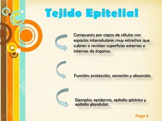 Page 4
Compuesto por capas de células con
espacios intercelulares muy estrechos que
cubren o revisten superficies externas o
internas de órganos.
Función: protección, secreción y absorción.
Ejemplos: epidermis, epitelio gástrico y
epitelio glandular.
 