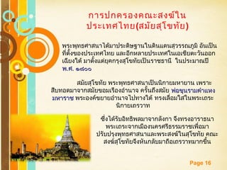 Free Powerpoint Templates
Page 16
การปกครองคณะสงฆ์ใน
ประเทศไทย(สมัยสุโขทัย)
พระพุทธศาสนาได้มาประดิษฐานในดินแดนสุวรรณภูมิ อันเป็น
ที่ตั้งของประเทศไทย และอีกหลายประเทศในเอเชียตะวันออก
เฉียงใต้ มาตั้งแต่ยุคกรุงสุโขทัยเป็นราชธานี ในประมาณปี
พพ..ศศ.. ๑๘๐๐๑๘๐๐
สมัยสุโขทัย พระพุทธศาสนาเป็นนิกายมหายาน เพราะ
สืบทอดมาจากสมัยขอมเรืองอำานาจ ครั้นถึงสมัย พ่อขุนรามคำาแหงพ่อขุนรามคำาแหง
มหาราชมหาราช พระองค์ขยายอำานาจไปทางใต้ ทรงเลื่อมใสในพระเถระ
นิกายเถรวาท
ซึ่งได้รับอิทธิพลมาจากลังกา จึงทรงอาราธนา
พระเถระจากเมืองนครศรีธรรมราชเพื่อมา
ปรับปรุงพุทธศาสนาและพระสงฆ์ในสุโขทัย คณะ
สงฆ์สุโขทัยจึงหันกลับมาถือเถรวาทมากขึ้น
 