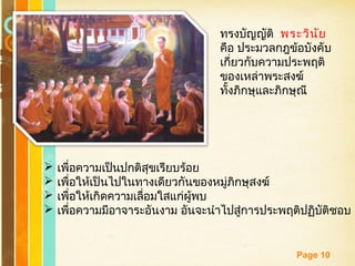 Free Powerpoint Templates
Page 10
 เพื่อความเป็นปกติสุขเรียบร้อย
 เพื่อให้เป็นไปในทางเดียวกันของหมู่ภิกษุสงฆ์
 เพื่อให้เกิดความเลื่อมใสแก่ผู้พบ
 เพื่อความมีอาจาระอันงาม อันจะนำาไปสู่การประพฤติปฏิบัติชอบ
ทรงบัญญัติ พระวินัย
คือ ประมวลกฎข้อบังคับ
เกี่ยวกับความประพฤติ
ของเหล่าพระสงฆ์
ทั้งภิกษุและภิกษุณี
 