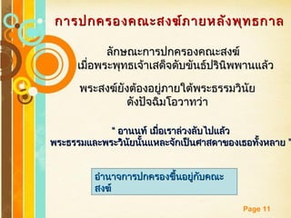 Free Powerpoint Templates
Page 11
การปกครองคณะสงฆ์ภายหลังพุทธกาลการปกครองคณะสงฆ์ภายหลังพุทธกาล
ลักษณะการปกครองคณะสงฆ์ลักษณะการปกครองคณะสงฆ์
เมื่อพระพุทธเจ้าเสด็จดับขันธ์ปรินิพพานแล้วเมื่อพระพุทธเจ้าเสด็จดับขันธ์ปรินิพพานแล้ว
““ อานนท์ เมื่อเราล่วงลับไปแล้วอานนท์ เมื่อเราล่วงลับไปแล้ว
”พระธรรมและพระวินัยนั้นแหละจักเป็นศาสดาของเธอทั้งหลาย ”พระธรรมและพระวินัยนั้นแหละจักเป็นศาสดาของเธอทั้งหลาย
พระสงฆ์ยังต้องอยู่ภายใต้พระธรรมวินัยพระสงฆ์ยังต้องอยู่ภายใต้พระธรรมวินัย
ดังปัจฉิมโอวาทว่าดังปัจฉิมโอวาทว่า
อำานาจการปกครองขึ้นอยู่กับคณะอำานาจการปกครองขึ้นอยู่กับคณะ
สงฆ์สงฆ์
 