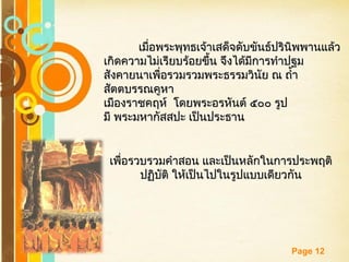 Free Powerpoint Templates
Page 12
เมื่อพระพุทธเจ้าเสด็จดับขันธ์ปรินิพพานแล้วเมื่อพระพุทธเจ้าเสด็จดับขันธ์ปรินิพพานแล้ว
เกิดความไม่เรียบร้อยขึ้น จึงได้มีการทำาปฐมเกิดความไม่เรียบร้อยขึ้น จึงได้มีการทำาปฐม
สังคายนาเพื่อรวมรวมพระธรรมวินัย ณ ถำ้าสังคายนาเพื่อรวมรวมพระธรรมวินัย ณ ถำ้า
สัตตบรรณคูหาสัตตบรรณคูหา
เมืองราชคฤห์ โดยพระอรหันต์ ๕๐๐ รูปเมืองราชคฤห์ โดยพระอรหันต์ ๕๐๐ รูป
มี พระมหากัสสปะ เป็นประธานมี พระมหากัสสปะ เป็นประธาน
เพื่อรวบรวมคำาสอน และเป็นหลักในการประพฤติเพื่อรวบรวมคำาสอน และเป็นหลักในการประพฤติ
ปฏิบัติ ให้เป็นไปในรูปแบบเดียวกันปฏิบัติ ให้เป็นไปในรูปแบบเดียวกัน
 