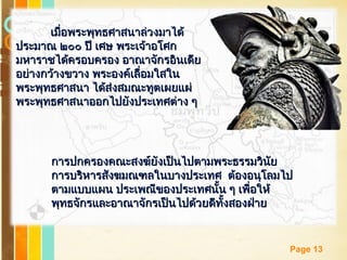 Free Powerpoint Templates
Page 13
เมื่อพระพุทธศาสนาล่วงมาได้เมื่อพระพุทธศาสนาล่วงมาได้
ประมาณ ๒๐๐ ปี เศษ พระเจ้าอโศกประมาณ ๒๐๐ ปี เศษ พระเจ้าอโศก
มหาราชได้ครอบครอง อาณาจักรอินเดียมหาราชได้ครอบครอง อาณาจักรอินเดีย
อย่างกว้างขวาง พระองค์เลื่อมใสในอย่างกว้างขวาง พระองค์เลื่อมใสใน
พระพุทธศาสนา ได้ส่งสมณะทูตเผยแผ่พระพุทธศาสนา ได้ส่งสมณะทูตเผยแผ่
พระพุทธศาสนาออกไปยังประเทศต่าง ๆพระพุทธศาสนาออกไปยังประเทศต่าง ๆ
การปกครองคณะสงฆ์ยังเป็นไปตามพระธรรมวินัยการปกครองคณะสงฆ์ยังเป็นไปตามพระธรรมวินัย
การบริหารสังฆมณฑลในบางประเทศ ต้องอนุโลมไปการบริหารสังฆมณฑลในบางประเทศ ต้องอนุโลมไป
ตามแบบแผน ประเพณีของประเทศนั้น ๆ เพื่อให้ตามแบบแผน ประเพณีของประเทศนั้น ๆ เพื่อให้
พุทธจักรและอาณาจักรเป็นไปด้วยดีทั้งสองฝ่ายพุทธจักรและอาณาจักรเป็นไปด้วยดีทั้งสองฝ่าย
 