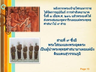 Free Powerpoint Templates
Page 15
หลังจากพระเจ้าอโศกมหาราชหลังจากพระเจ้าอโศกมหาราช
ได้จัดการอุปภัมภ์ การทำาสังคยานาคได้จัดการอุปภัมภ์ การทำาสังคยานาค
รั้งที่ ๓ เมื่อพรั้งที่ ๓ เมื่อพ..ศศ.. ๒๓๖ แล้วพระองค์ได้๒๓๖ แล้วพระองค์ได้
ส่งพระสมณะทูตจาริกเผยแผ่พระพุทธส่งพระสมณะทูตจาริกเผยแผ่พระพุทธ
ศาสนาไป ๙ สายศาสนาไป ๙ สาย
สายที่ ๙ ซึ่งมีสายที่ ๙ ซึ่งมี
พระโสณะและพระอุตตระพระโสณะและพระอุตตระ
เป็นผู้นำาพระพุทธศาสนามาเผยแผ่ยังเป็นผู้นำาพระพุทธศาสนามาเผยแผ่ยัง
ดินแดนสุวรรณภูมิดินแดนสุวรรณภูมิ
 