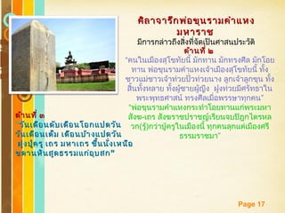 Free Powerpoint Templates
Page 17
ศิลาจารึกพ่อขุนรามคำาแหงศิลาจารึกพ่อขุนรามคำาแหง
มหาราชมหาราช
มีการกล่าวถึงสิ่งที่จัดเป็นศาสนประวัติ
ด้านที่ ๒ด้านที่ ๒
“คนในเมืองสุโขทัยนี้ มักทาน มักทรงศีล มักโอย
ทาน พ่อขุนรามคำาแหงเจ้าเมืองสุโขทัยนี้ ทั้ง
ชาวแม่ชาวเจ้าท่วยปั่วท่วยนาง ลูกเจ้าลูกขุน ทั้ง
สิ้นทั้งหลาย ทั้งผู้ชายผู้ญีง ฝูงท่วยมีศรัทธาใน
”พระพุทธศาสน์ ทรงศีลเมื่อพรรษาทุกคน
“พ่อขุนรามคำาแหงกระทำาโอยทานแก่พระมหา
สังฆ-เถร สังฆราชปราชญ์เรียนจบปิฎกไตรหล
วก(รู้)กว่าปู่ครูในเมืองนี้ ทุกคนลุกแต่เมืองศรี
”ธรรมราชมา
ด้านที่ ๓ด้านที่ ๓
“วันเดือนดับเดือนโอกแปดวันวันเดือนดับเดือนโอกแปดวัน
วันเดือนเต็ม เดือนบ้างแปดวันวันเดือนเต็ม เดือนบ้างแปดวัน
ฝูงปู่ครู เถร มหาเถร ขึ้นนั่งเหนือฝูงปู่ครู เถร มหาเถร ขึ้นนั่งเหนือ
”ขดานหินสูดธรรมแก่อุบสก”ขดานหินสูดธรรมแก่อุบสก
 