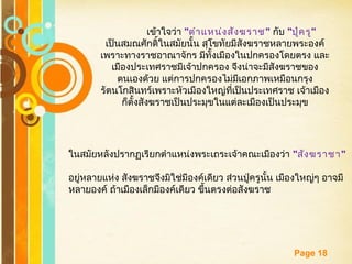 Free Powerpoint Templates
Page 18
เข้าใจว่า "ตำาแหน่งสังฆราช" กับ "ปู่ครู"
เป็นสมณศักดิ์ในสมัยนั้น สุโขทัยมีสังฆราชหลายพระองค์
เพราะทางราชอาณาจักร มีทั้งเมืองในปกครองโดยตรง และ
เมืองประเทศราชมีเจ้าปกครอง จึงน่าจะมีสังฆราชของ
ตนเองด้วย แต่การปกครองไม่มีเอกภาพเหมือนกรุง
รัตนโกสินทร์เพราะหัวเมืองใหญ่ที่เป็นประเทศราช เจ้าเมือง
ก็ตั้งสังฆราชเป็นประมุขในแต่ละเมืองเป็นประมุข
ในสมัยหลังปรากฏเรียกตำาแหน่งพระเถระเจ้าคณะเมืองว่า "สังฆราชา"
อยู่หลายแห่ง สังฆราชจึงมิใช่มีองค์เดียว ส่วนปู่ครูนั้น เมืองใหญ่ๆ อาจมี
หลายองค์ ถ้าเมืองเล็กมีองค์เดียว ขึ้นตรงต่อสังฆราช
 