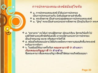 Free Powerpoint Templates
Page 20
การปกครองคณะสงฆ์สมัยสุโขทัย
 ๑๑.. การปกครองคณะสงฆ์ มิได้แบ่งการปกครองการปกครองคณะสงฆ์ มิได้แบ่งการปกครอง
เป็นการปกครองร่วมกัน บังคับบัญชาตามลำาดับชั้นเป็นการปกครองร่วมกัน บังคับบัญชาตามลำาดับชั้น
 ๒๒.. พระสังฆราช เป็นตำาแหน่งสูงสุดของการปกครองคณะสงฆ์พระสังฆราช เป็นตำาแหน่งสูงสุดของการปกครองคณะสงฆ์
 ๓๓. ". "ปู่ครูปู่ครู"" คงจะเป็นตำาแหน่งรองจากสังฆราชคงจะเป็นตำาแหน่งรองจากสังฆราช ((ปัจจุบันเรียกว่า พระคปัจจุบันเรียกว่า พระค
 ๔๔. ". "มหาเถระมหาเถระ"" คงได้แก่ พระผู้มีพรรษา ผู้คงแก่เรียน รู้ธรรมวินัยทั่วไปคงได้แก่ พระผู้มีพรรษา ผู้คงแก่เรียน รู้ธรรมวินัยทั่วไป
แต่มิใช่ตำาแหน่งที่กษัตริย์แต่งตั้ง อาจจะมีตำาแหน่งทางการปกครองแต่มิใช่ตำาแหน่งที่กษัตริย์แต่งตั้ง อาจจะมีตำาแหน่งทางการปกครอง
เป็นเจ้าคณะหมู่ หมวด หรือสมภารวัดก็ได้เป็นเจ้าคณะหมู่ หมวด หรือสมภารวัดก็ได้
 ๕๕.. สมัยสุโขทัยตอนปลายได้มีประเพณีพระราชทานสมณศักดิ์แก่พระสงฆ์สมัยสุโขทัยตอนปลายได้มีประเพณีพระราชทานสมณศักดิ์แก่พระสงฆ์
คงรับมาจากลังกาคงรับมาจากลังกา
 ๖๖.. ในสมัยสุโทัยบางครั้งเรียกในสมัยสุโทัยบางครั้งเรียก คณะคามวาสี ว่าคณะคามวาสี ว่า ฝ่ายขวาฝ่ายขวา
เรียกคณะอรัญญวาสี ว่าเรียกคณะอรัญญวาสี ว่า ฝ่ายซ้ายฝ่ายซ้าย
ชื่อคณะคามวาสีและคณะอรัญวาสีคงมีใช้ต่อมาจนถึงสมัยอยุธยาชื่อคณะคามวาสีและคณะอรัญวาสีคงมีใช้ต่อมาจนถึงสมัยอยุธยา
 