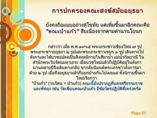 Free Powerpoint Templates
Page 21
การปกครองคณะสงฆ์สมัยอยุธยาการปกครองคณะสงฆ์สมัยอยุธยา
ยังคงถือแบบอย่างสุโขทัย แต่เพิ่มขึ้นมาอีกคณะคือยังคงถือแบบอย่างสุโขทัย แต่เพิ่มขึ้นมาอีกคณะคือ
""คณะป่าแก้วคณะป่าแก้ว"" สืบเนื่องจากตามตำานานโยนกสืบเนื่องจากตามตำานานโยนก
กล่าวว่า เมื่อ พกล่าวว่า เมื่อ พ..ศศ..๑๙๖๕ พระเถระชาวเชียงใหม่ ๗ รูป๑๙๖๕ พระเถระชาวเชียงใหม่ ๗ รูป
พระเถระชาวอยุธยา ๒ รูปและพระเถระชาวเขมร ๑ รูป เดินทางไปพระเถระชาวอยุธยา ๒ รูปและพระเถระชาวเขมร ๑ รูป เดินทางไป
ลังกาและได้บวชแปลงเป็นสิงหลนิกายในสีมานำ้า แม่นำ้ากัลยาณี ในลังกาและได้บวชแปลงเป็นสิงหลนิกายในสีมานำ้า แม่นำ้ากัลยาณี ใน
สำานักพระวันรัตนมหาเถระ เมื่อบวชใหม่แล้วก็ปฏิบัติอยู่ในลังกาสำานักพระวันรัตนมหาเถระ เมื่อบวชใหม่แล้วก็ปฏิบัติอยู่ในลังกา
นานหลายปีจึงเดินทางกลับ ขากลับนิมนต์พระเถรชาวลังการมานานหลายปีจึงเดินทางกลับ ขากลับนิมนต์พระเถรชาวลังการมา
ด้วย ๒ รูป เมื่อถึงอยุธยาแล้วก็แยกย้ายกันไปเผยแผ่ ตั้งนิกายขึ้นมาด้วย ๒ รูป เมื่อถึงอยุธยาแล้วก็แยกย้ายกันไปเผยแผ่ ตั้งนิกายขึ้นมา
ใหม่เรียกว่าใหม่เรียกว่า
""ป่าแก้วป่าแก้ว" (" (วนรัตนวนรัตน == ป่าแก้วป่าแก้ว)) คณะนี้ยังปรากฏที่นครศรีธรรมราชคณะนี้ยังปรากฏที่นครศรีธรรมราช
และพัทลุง เช่น วัดเขียนคณะป่าแก้ว มีข้อวัตรปฏิบัติที่เคร่งครัดและพัทลุง เช่น วัดเขียนคณะป่าแก้ว มีข้อวัตรปฏิบัติที่เคร่งครัด
 
