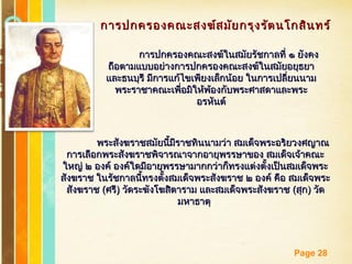 Free Powerpoint Templates
Page 28
การปกครองคณะสงฆ์สมัยกรุงรัตนโกสินทร์การปกครองคณะสงฆ์สมัยกรุงรัตนโกสินทร์
การปกครองคณะสงฆ์ในสมัยรัชกาลที่ ๑ ยังคงการปกครองคณะสงฆ์ในสมัยรัชกาลที่ ๑ ยังคง
ถือตามแบบอย่างการปกครองคณะสงฆ์ในสมัยอยุธยาถือตามแบบอย่างการปกครองคณะสงฆ์ในสมัยอยุธยา
และธนบุรี มีการแก้ไขเพียงเล็กน้อย ในการเปลี่ยนนามและธนบุรี มีการแก้ไขเพียงเล็กน้อย ในการเปลี่ยนนาม
พระราชาคณะเพื่อมิให้พ้องกับพระศาสดาและพระพระราชาคณะเพื่อมิให้พ้องกับพระศาสดาและพระ
อรหันต์อรหันต์
พระสังฆราชสมัยนี้มีราชทินนามว่า สมเด็จพระอริยวงศญาณพระสังฆราชสมัยนี้มีราชทินนามว่า สมเด็จพระอริยวงศญาณ
การเลือกพระสังฆราชพิจารณาจากอายุพรรษาของ สมเด็จเจ้าคณะการเลือกพระสังฆราชพิจารณาจากอายุพรรษาของ สมเด็จเจ้าคณะ
ใหญ่ ๒ องค์ องค์ใดมีอายุพรรษามากกว่าก็ทรงแต่งตั้งเป็นสมเด็จพระใหญ่ ๒ องค์ องค์ใดมีอายุพรรษามากกว่าก็ทรงแต่งตั้งเป็นสมเด็จพระ
สังฆราช ในรัชกาลนี้ทรงตั้งสมเด็จพระสังฆราช ๒ องค์ คือ สมเด็จพระสังฆราช ในรัชกาลนี้ทรงตั้งสมเด็จพระสังฆราช ๒ องค์ คือ สมเด็จพระ
สังฆราชสังฆราช ((ศรีศรี)) วัดระฆังโฆสิตาราม และสมเด็จพระสังฆราชวัดระฆังโฆสิตาราม และสมเด็จพระสังฆราช ((สุกสุก)) วัดวัด
มหาธาตุมหาธาตุ
 