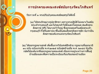 Free Powerpoint Templates
Page 29
การปกครองคณะสงฆ์สมัยกรุงรัตนโกสินทร์การปกครองคณะสงฆ์สมัยกรุงรัตนโกสินทร์
รัชกาลที่ ๑รัชกาลที่ ๑ ทรงปรับปรุงคณะสงฆ์พอสรุปได้ดังนี้ทรงปรับปรุงคณะสงฆ์พอสรุปได้ดังนี้
((๑๑)) ให้พระภิกษุบางรูปลาสิกขา เพราะทรงปฏิบัติไม่เหมาะในสมัยให้พระภิกษุบางรูปลาสิกขา เพราะทรงปฏิบัติไม่เหมาะในสมัย
พระเจ้ากรุงธนบุรี และโปรดเกล้าให้ตั้งแต่งใหม่หมด สมเด็จพระพระเจ้ากรุงธนบุรี และโปรดเกล้าให้ตั้งแต่งใหม่หมด สมเด็จพระ
สังฆราชสังฆราช ((ศรีศรี)) วัดบางหว้าใหญ่ ซึ่งถูกถอดยศในสมัยพระเจ้าวัดบางหว้าใหญ่ ซึ่งถูกถอดยศในสมัยพระเจ้า
กรุงธนบุรี ก็ได้รับสถาปนาขึ้นเป็นสมเด็จพรสังฆราชอีก นับว่าเป็นกรุงธนบุรี ก็ได้รับสถาปนาขึ้นเป็นสมเด็จพรสังฆราชอีก นับว่าเป็น
สังฆราชองค์แรกแห่งกรุงรัตนโกสินทร์สังฆราชองค์แรกแห่งกรุงรัตนโกสินทร์
((๒๒)) ได้ออกกฏหมายสงฆ์ เพิ่มขึ้นจากวินัยสงฆ์อีกด้วย กฎหมายที่ออกมามีได้ออกกฏหมายสงฆ์ เพิ่มขึ้นจากวินัยสงฆ์อีกด้วย กฎหมายที่ออกมามี
๑๐ ฉบับ ฉบับแรกเมื่อ พ๑๐ ฉบับ ฉบับแรกเมื่อ พ..ศศ..๒๓๒๕ ฉบับสุดท้ายเมื่อ พ๒๓๒๕ ฉบับสุดท้ายเมื่อ พ..ศศ.. ๒๓๔๔ นับเป็น๒๓๔๔ นับเป็น
กษัตริย์องค์แรกที่ออกกฎหมายคณะสงฆ์ เนื่องจากอยู่ระหว่างการฟื้นฟูกษัตริย์องค์แรกที่ออกกฎหมายคณะสงฆ์ เนื่องจากอยู่ระหว่างการฟื้นฟู
บ้านเมืองและเพื่อความเป็นระเบียบเรียบร้อยของบ้านเมืองบ้านเมืองและเพื่อความเป็นระเบียบเรียบร้อยของบ้านเมือง
 