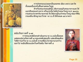 Free Powerpoint Templates
Page 35
การปกครองแบ่งออกเป็นมณฑล เมือง แขวง และวัดการปกครองแบ่งออกเป็นมณฑล เมือง แขวง และวัด
ทั้งหมดนี้แบ่งกันขึ้นตามคณะใหญ่ทั้งหมดนี้แบ่งกันขึ้นตามคณะใหญ่
สำาหรับคณะธรรมยุตินั้น เดิมรวมอยู่กับคณะกลางและได้สำาหรับคณะธรรมยุตินั้น เดิมรวมอยู่กับคณะกลางและได้
แยกเป็นคณะต่างหาก ครั้งแรกนั้นไม่มีเจ้าคณะใหญ่ พแยกเป็นคณะต่างหาก ครั้งแรกนั้นไม่มีเจ้าคณะใหญ่ พ..ศศ.. ๒๓๙๓๒๓๙๓
กรมพระปวเรศวริยาลงกรณ์ จึงได้ทรงเป็นเจ้าคณะใหญ่ ต่อมาก็คือกรมพระปวเรศวริยาลงกรณ์ จึงได้ทรงเป็นเจ้าคณะใหญ่ ต่อมาก็คือ
กรมหมื่นวชิรญาณวโรรส พกรมหมื่นวชิรญาณวโรรส พ..รร..บบ..นี้ มีทั้งหมด ๔๕ มาตรานี้ มีทั้งหมด ๔๕ มาตรา
สมัยรัชกาลที่ ๖สมัยรัชกาลที่ ๖--๗๗
การคณะสงฆ์ยังคงดำาเนินตาม พการคณะสงฆ์ยังคงดำาเนินตาม พ..รร..บบ..ฉบับนี้ตลอดฉบับนี้ตลอด
แต่ตอนปลายรัชกาลที่ ๗ คณะสงฆ์กลุ่มหนึ่ง แสดงสังฆมติจะแต่ตอนปลายรัชกาลที่ ๗ คณะสงฆ์กลุ่มหนึ่ง แสดงสังฆมติจะ
ให้มีการแก้ไข พให้มีการแก้ไข พ..รร..บบ..ฉบับนี้ การเคลื่อนไหวขยายวงกว้างฉบับนี้ การเคลื่อนไหวขยายวงกว้าง
ออกไป จนมีเปลี่ยนแปลงในครั้งสมัย รัชกาลที่ ๘ออกไป จนมีเปลี่ยนแปลงในครั้งสมัย รัชกาลที่ ๘
 