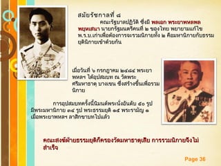 Free Powerpoint Templates
Page 36
สมัยรัชกาลที่ ๘สมัยรัชกาลที่ ๘
คณะรัฐบาลปฏิวัติ ซึ่งมีคณะรัฐบาลปฏิวัติ ซึ่งมี พลเอก พระยาพหลพลพลเอก พระยาพหลพล
พยุหเสนาพยุหเสนา นายกรัฐมนตรีคนที่ ๒ ของไทย พยายามแก้ไขนายกรัฐมนตรีคนที่ ๒ ของไทย พยายามแก้ไข
พพ..รร..บบ..เก่าเพื่อต้องการจะรวมนิกายทั้ง ๒ คือมหานิกายกับธรรมเก่าเพื่อต้องการจะรวมนิกายทั้ง ๒ คือมหานิกายกับธรรม
ยุตินิกายเข้าด้วยกันยุตินิกายเข้าด้วยกัน
เมื่อวันที่ ๖ กรกฎาคม ๒๔๘๔ พระยาเมื่อวันที่ ๖ กรกฎาคม ๒๔๘๔ พระยา
พหลฯ ได้อุปสมบท ณ วัดพระพหลฯ ได้อุปสมบท ณ วัดพระ
ศรีมหาธาตุ บางเขน ซึ่งสร้างขึ้นเพื่อรวมศรีมหาธาตุ บางเขน ซึ่งสร้างขึ้นเพื่อรวม
นิกายนิกาย
การอุปสมบทครั้งนี้นิมนต์พระนั่งอันดับ ๕๐ รูปการอุปสมบทครั้งนี้นิมนต์พระนั่งอันดับ ๕๐ รูป
มีพระมหานิกาย ๓๔ รูป พระธรรมยุติ ๑๕ พระรามัญ ๑มีพระมหานิกาย ๓๔ รูป พระธรรมยุติ ๑๕ พระรามัญ ๑
เมื่อพระยาพหลฯ ลาสิกขาบทไปแล้วเมื่อพระยาพหลฯ ลาสิกขาบทไปแล้ว
คณะสงฆ์ฝ่ายธรรมยุติก็ครองวัดมหาธาตุเสีย การรวมนิกายจึงไม่คณะสงฆ์ฝ่ายธรรมยุติก็ครองวัดมหาธาตุเสีย การรวมนิกายจึงไม่
สำาเร็จสำาเร็จ
 