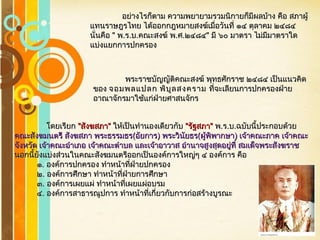 Free Powerpoint Templates
Page 37
อย่างไรก็ตาม ความพยายามรวมนิกายก็มีผลบ้าง คือ สภาผู้อย่างไรก็ตาม ความพยายามรวมนิกายก็มีผลบ้าง คือ สภาผู้
แทนราษฎรไทย ได้ออกกฎหมายสงฆ์เมื่อวันที่ ๑๔ ตุลาคม ๒๔๘๔แทนราษฎรไทย ได้ออกกฎหมายสงฆ์เมื่อวันที่ ๑๔ ตุลาคม ๒๔๘๔
นั่นคือนั่นคือ "" พพ..รร..บบ..คณะสงฆ์ พคณะสงฆ์ พ..ศศ..๒๔๘๔๒๔๘๔"" มี ๖๐ มาตรา ไม่มีมาตราใดมี ๖๐ มาตรา ไม่มีมาตราใด
แบ่งแยกการปกครองแบ่งแยกการปกครอง
พระราชบัญญัติคณะสงฆ์ พุทธศักราช ๒๔๘๔ เป็นแนวคิดพระราชบัญญัติคณะสงฆ์ พุทธศักราช ๒๔๘๔ เป็นแนวคิด
ของของ จอมพลแปลก พิบูลสงครามจอมพลแปลก พิบูลสงคราม ที่จะเลียนการปกครองฝ่ายที่จะเลียนการปกครองฝ่าย
อาณาจักรมาใช้แก่ฝ่ายศาสนจักรอาณาจักรมาใช้แก่ฝ่ายศาสนจักร
โดยเรียกโดยเรียก ""สังฆสภาสังฆสภา"" ให้เป็นทำานองเดียวกับให้เป็นทำานองเดียวกับ ""รัฐสภารัฐสภา"" พพ..รร..บบ..ฉบับนี้ประกอบด้วยฉบับนี้ประกอบด้วย
คณะสังฆมนตรี สังฆสภา พระธรรมธรคณะสังฆมนตรี สังฆสภา พระธรรมธร((อัยการอัยการ)) พระวินัยธรพระวินัยธร((ผู้พิพากษาผู้พิพากษา)) เจ้าคณะภาค เจ้าคณะเจ้าคณะภาค เจ้าคณะ
จังหวัด เจ้าคณะอำาเภอ เจ้าคณะตำาบล และเจ้าอาวาส อำานาจสูงสุดอยู่ที่ สมเด็จพระสังฆราชจังหวัด เจ้าคณะอำาเภอ เจ้าคณะตำาบล และเจ้าอาวาส อำานาจสูงสุดอยู่ที่ สมเด็จพระสังฆราช
นอกนี้ยังแบ่งส่วนในคณะสังฆมนตรีออกเป็นองค์การใหญ่ๆ ๔ องค์การ คือนอกนี้ยังแบ่งส่วนในคณะสังฆมนตรีออกเป็นองค์การใหญ่ๆ ๔ องค์การ คือ
๑๑.. องค์การปกครอง ทำาหน้าที่ฝ่ายปกครององค์การปกครอง ทำาหน้าที่ฝ่ายปกครอง
๒๒.. องค์การศึกษา ทำาหน้าที่ฝ่ายการศึกษาองค์การศึกษา ทำาหน้าที่ฝ่ายการศึกษา
๓๓.. องค์การเผยแผ่ ทำาหน้าที่เผยแผ่อบรมองค์การเผยแผ่ ทำาหน้าที่เผยแผ่อบรม
๔๔.. องค์การสาธารณูปการ ทำาหน้าที่เกี่ยวกับการก่อสร้างบูรณะองค์การสาธารณูปการ ทำาหน้าที่เกี่ยวกับการก่อสร้างบูรณะ
 