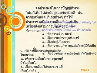 Free Powerpoint Templates
Page 4
จุดประสงค์ในการบัญญัติพระ
วินัยก็เพื่อให้สงฆ์อยู่ร่วมกันด้วยดี พ้น
จากมลทินและกิเลสต่างๆ ทำาให้
ประชาชนเกิดความเลื่อมใสและเป็น
เครื่องส่งเสริมการปฏิบัติธรรม ดัง
ข้อความว่า
“ ภิกษุทั้งหลาย เพราะเหตุนั้นแล เราจักบัญญัต
สิกขาบททั้งหลาย
อาศัยอำานาจประโยชน์ ๑๐ ประการคือ
๑. เพื่อความดีแห่งสงฆ์
๒. เพื่อความสำาราญแห่งสงฆ์
๓. เพื่อข่มผู้เก้ออยาก
๔. เพื่อความอยู่สำาราญแห่งภิกษุผู้มีศีลเป็น
ที่รัก
๕. เพื่อป้องกันอาสวะอันจักบังเกิดในปัจจุบัน
๖. เพื่อกำาจัดอาสวะอันจักบังเกิด
ในอนาคต
๗. เพื่อความเลื่อมใสของชุมชนที่
ยังไม่เลื่อมใส
๘. เพื่อความเลื่อมใสของชุมชนที่
เลื่อมใสแล้ว
 