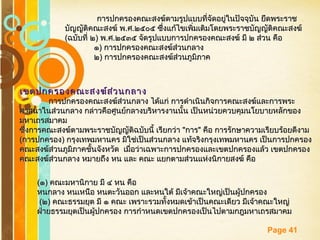 Free Powerpoint Templates
Page 41
การปกครองคณะสงฆ์ตามรูปแบบที่จัดอยู่ในปัจจุบัน ยึดพระราชการปกครองคณะสงฆ์ตามรูปแบบที่จัดอยู่ในปัจจุบัน ยึดพระราช
บัญญัติคณะสงฆ์ พบัญญัติคณะสงฆ์ พ..ศศ..๒๕๐๕ ซึ่งแก้ไขเพิ่มเติมโดยพระราชบัญญัติคณะสงฆ์๒๕๐๕ ซึ่งแก้ไขเพิ่มเติมโดยพระราชบัญญัติคณะสงฆ์
((ฉบับที่ ๒ฉบับที่ ๒)) พพ..ศศ..๒๕๓๕ จัดรูปแบบการปกครองคณะสงฆ์ มี ๒ ส่วน คือ๒๕๓๕ จัดรูปแบบการปกครองคณะสงฆ์ มี ๒ ส่วน คือ
๑๑)) การปกครองคณะสงฆ์ส่วนกลางการปกครองคณะสงฆ์ส่วนกลาง
๒๒)) การปกครองคณะสงฆ์ส่วนภูมิภาคการปกครองคณะสงฆ์ส่วนภูมิภาค
เขตปกครองคณะสงฆ์ส่วนกลางเขตปกครองคณะสงฆ์ส่วนกลาง
การปกครองคณะสงฆ์ส่วนกลาง ได้แก่ การดำาเนินกิจการคณะสงฆ์และการพระการปกครองคณะสงฆ์ส่วนกลาง ได้แก่ การดำาเนินกิจการคณะสงฆ์และการพระ
ศาสนาในส่วนกลาง กล่าวคือศูนย์กลางบริหารงานนั้น เป็นหน่วยควบคุมนโยบายหลักของศาสนาในส่วนกลาง กล่าวคือศูนย์กลางบริหารงานนั้น เป็นหน่วยควบคุมนโยบายหลักของ
มหาเถรสมาคมมหาเถรสมาคม
ซึ่งการคณะสงฆ์ตามพระราชบัญญัติฉบับนี้ เรียกว่าซึ่งการคณะสงฆ์ตามพระราชบัญญัติฉบับนี้ เรียกว่า ""การการ"" คือ การรักษาความเรียบร้อยดีงามคือ การรักษาความเรียบร้อยดีงาม
((การปกครองการปกครอง)) กรุงเทพมหานคร มิใช่เป็นส่วนกลาง แท้จริงกรุงเทพมหานคร เป็นการปกครองกรุงเทพมหานคร มิใช่เป็นส่วนกลาง แท้จริงกรุงเทพมหานคร เป็นการปกครอง
คณะสงฆ์ส่วนภูมิภาคชั้นจังหวัด เมื่อว่าเฉพาะการปกครองและเขตปกครองแล้ว เขตปกครองคณะสงฆ์ส่วนภูมิภาคชั้นจังหวัด เมื่อว่าเฉพาะการปกครองและเขตปกครองแล้ว เขตปกครอง
คณะสงฆ์ส่วนกลาง หมายถึง หน และ คณะ แยกตามส่วนแห่งนิกายสงฆ์ คือคณะสงฆ์ส่วนกลาง หมายถึง หน และ คณะ แยกตามส่วนแห่งนิกายสงฆ์ คือ
((๑๑)) คณะมหานิกาย มี ๔ หน คือคณะมหานิกาย มี ๔ หน คือ
หนกลาง หนเหนือ หนตะวันออก และหนใต้ มีเจ้าคณะใหญ่เป็นผู้ปกครองหนกลาง หนเหนือ หนตะวันออก และหนใต้ มีเจ้าคณะใหญ่เป็นผู้ปกครอง
((๒๒)) คณะธรรมยุต มี ๑ คณะ เพราะรวมทั้งหมดเข้าเป็นคณะเดียว มีเจ้าคณะใหญ่คณะธรรมยุต มี ๑ คณะ เพราะรวมทั้งหมดเข้าเป็นคณะเดียว มีเจ้าคณะใหญ่
ฝ่ายธรรมยุตเป็นผู้ปกครอง การกำาหนดเขตปกครองเป็นไปตามกฎมหาเถรสมาคมฝ่ายธรรมยุตเป็นผู้ปกครอง การกำาหนดเขตปกครองเป็นไปตามกฎมหาเถรสมาคม
 