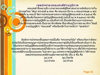 Free Powerpoint Templates
Page 42
เขตปกครองคณะสงฆ์ส่วนภูมิภาคเขตปกครองคณะสงฆ์ส่วนภูมิภาค
คณะสงฆ์ ซึ่งหมายถึง บรรดาพระสงฆ์ผู้สืบศาสนทายาทลัทธิเถรวาทในคณะสงฆ์ ซึ่งหมายถึง บรรดาพระสงฆ์ผู้สืบศาสนทายาทลัทธิเถรวาทใน
ประเทศไทย ได้แก่ พระสงฆ์ ๒ คณะ คือ คณะมหานิกาย ๑ คณะธรรมยุต ๑ พระประเทศไทย ได้แก่ พระสงฆ์ ๒ คณะ คือ คณะมหานิกาย ๑ คณะธรรมยุต ๑ พระ
สงฆ์ทั้ง ๒ คณะนี้ จัดการปกครองตามพระราชบัญญัติคณะสงฆ์ พสงฆ์ทั้ง ๒ คณะนี้ จัดการปกครองตามพระราชบัญญัติคณะสงฆ์ พ..ศศ..๒๕๐๕ ซึ่ง๒๕๐๕ ซึ่ง
แก้ไขเพิ่มเติมโดยพระราชบัญญัติคณะสงฆ์แก้ไขเพิ่มเติมโดยพระราชบัญญัติคณะสงฆ์ ((ฉบับที่ ๒ฉบับที่ ๒)) พพ..ศศ..๒๕๓๕ กล่าวคือ๒๕๓๕ กล่าวคือ
อาศัยพระราชบัญญัติทั้ง ๒ ฉบับที่กล่าวนี้ เป็นหลักจัดระบบการปกครองอาศัยพระราชบัญญัติทั้ง ๒ ฉบับที่กล่าวนี้ เป็นหลักจัดระบบการปกครอง
อาณาจักรของพระสงฆ์ เป็นอาณาจักรพิเศษ ซึ่งอาศัยอยู่ในราชอาณาจักร โดยมีอาณาจักรของพระสงฆ์ เป็นอาณาจักรพิเศษ ซึ่งอาศัยอยู่ในราชอาณาจักร โดยมี
นามบัญญัติว่านามบัญญัติว่า ""คณะสงฆ์คณะสงฆ์"" หรือเรียกอีกโวหารหนึ่งว่าหรือเรียกอีกโวหารหนึ่งว่า ""พุทธจักรพุทธจักร""
มีหลักการปกครองชั้นอุดมการณ์นั้นคือมีหลักการปกครองชั้นอุดมการณ์นั้นคือ ""พระธรรมวินัยพระธรรมวินัย"" หรือจะเรียกว่ามีพระหรือจะเรียกว่ามีพระ
ธรรมวินัยเป็นธรรมนูญการปกครองอาศัยพระบรมราชูปถัมภ์เป็นเครื่องดำาเนินการ อันธรรมวินัยเป็นธรรมนูญการปกครองอาศัยพระบรมราชูปถัมภ์เป็นเครื่องดำาเนินการ อัน
ได้แก่พระราชบัญญัติคณะสงฆ์เป็นหลักกำาหนดหลักเกณฑ์ขอบเขตแห่งเขตปกครองได้แก่พระราชบัญญัติคณะสงฆ์เป็นหลักกำาหนดหลักเกณฑ์ขอบเขตแห่งเขตปกครอง
ขอบเขตแห่งอำานาจ ขอบเขตแห่งผู้ใช้อำานาจ และวิธีการใช้อำานาจ เพื่อให้การปกครองขอบเขตแห่งอำานาจ ขอบเขตแห่งผู้ใช้อำานาจ และวิธีการใช้อำานาจ เพื่อให้การปกครอง
คณะสงฆ์มีระบบเป็นแบบแผน ในมาตรา ๒๑ แห่งพระราชบัญญัติดังกล่าว ได้กำาหนดคณะสงฆ์มีระบบเป็นแบบแผน ในมาตรา ๒๑ แห่งพระราชบัญญัติดังกล่าว ได้กำาหนด
เขตปกครองคณะสงฆ์ส่วนภูมิภาคตามลำาดับ เป็น ๔ ชั้น คือเขตปกครองคณะสงฆ์ส่วนภูมิภาคตามลำาดับ เป็น ๔ ชั้น คือ
((๑๑)) ภาคภาค ((๒๒)) จังหวัดจังหวัด
((๓๓)) อำาเภออำาเภอ ((๔๔)) ตำาบลตำาบล
 