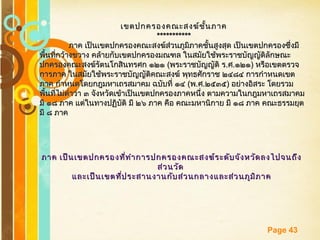 Free Powerpoint Templates
Page 43
เขตปกครองคณะสงฆ์ชั้นภาคเขตปกครองคณะสงฆ์ชั้นภาค
**********************
ภาค เป็นเขตปกครองคณะสงฆ์ส่วนภูมิภาคชั้นสูงสุด เป็นเขตปกครองซึ่งมีภาค เป็นเขตปกครองคณะสงฆ์ส่วนภูมิภาคชั้นสูงสุด เป็นเขตปกครองซึ่งมี
พื้นที่กว้างขวาง คล้ายกับเขตปกครองมณฑล ในสมัยใช้พระราชบัญญัติลักษณะพื้นที่กว้างขวาง คล้ายกับเขตปกครองมณฑล ในสมัยใช้พระราชบัญญัติลักษณะ
ปกครองคณะสงฆ์รัตนโกสินทรศก ๑๒๑ปกครองคณะสงฆ์รัตนโกสินทรศก ๑๒๑ ((พระราชบัญญัติ รพระราชบัญญัติ ร..ศศ..๑๒๑๑๒๑)) หรือเขตตรวจหรือเขตตรวจ
การภาค ในสมัยใช้พระราชบัญญัติคณะสงฆ์ พุทธศักราช ๒๔๘๔ การกำาหนดเขตการภาค ในสมัยใช้พระราชบัญญัติคณะสงฆ์ พุทธศักราช ๒๔๘๔ การกำาหนดเขต
ภาค กำาหนดโดยกฎมหาเถรสมาคม ฉบับที่ ๑๔ภาค กำาหนดโดยกฎมหาเถรสมาคม ฉบับที่ ๑๔ ((พพ..ศศ..๒๕๓๕๒๕๓๕)) อย่างอิสระ โดยรวมอย่างอิสระ โดยรวม
พื้นที่ไม่ตำ่าว่า ๓ จังหวัดเข้าเป็นเขตปกครองภาคหนึ่ง ตามความในกฎมหาเถรสมาคมพื้นที่ไม่ตำ่าว่า ๓ จังหวัดเข้าเป็นเขตปกครองภาคหนึ่ง ตามความในกฎมหาเถรสมาคม
มี ๑๘ ภาค แต่ในทางปฏิบัติ มี ๒๖ ภาค คือ คณะมหานิกาย มี ๑๘ ภาค คณะธรรมยุตมี ๑๘ ภาค แต่ในทางปฏิบัติ มี ๒๖ ภาค คือ คณะมหานิกาย มี ๑๘ ภาค คณะธรรมยุต
มี ๘ ภาคมี ๘ ภาค
ภาค เป็นเขตปกครองที่ทำาการปกครองคณะสงฆ์ระดับจังหวัดลงไปจนถึงภาค เป็นเขตปกครองที่ทำาการปกครองคณะสงฆ์ระดับจังหวัดลงไปจนถึง
ส่วนวัดส่วนวัด
และเป็นเขตที่ประสานงานกับส่วนกลางและส่วนภูมิภาคและเป็นเขตที่ประสานงานกับส่วนกลางและส่วนภูมิภาค
 