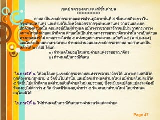 Free Powerpoint Templates
Page 47
เขตปกครองคณะสงฆ์ชั้นตำาบลเขตปกครองคณะสงฆ์ชั้นตำาบล
******************************
ตำาบล เป็นเขตปกครองคณะสงฆ์ส่วนภูมิภาคชั้นที่ ๔ ซึ่งหมายถึงแขวงในตำาบล เป็นเขตปกครองคณะสงฆ์ส่วนภูมิภาคชั้นที่ ๔ ซึ่งหมายถึงแขวงใน
กรุงเทพมหานคร และตำาบลในจังหวัดนอกจากกรุงเทพมหานคร จำานวนและเขตกรุงเทพมหานคร และตำาบลในจังหวัดนอกจากกรุงเทพมหานคร จำานวนและเขต
ปกครองตำาบลนั้น คณะสงฆ์เป็นผู้กำาหนด แม้ทางราชอาณาจักรจะมีประกาศกระทรวงปกครองตำาบลนั้น คณะสงฆ์เป็นผู้กำาหนด แม้ทางราชอาณาจักรจะมีประกาศกระทรวง
มหาดไทยตั้งตำาบลแล้วก็ตาม ตำาบลนั้นเป็นตำาบลทางราชอาณาจักรเท่านั้น หาเป็นตำาบลมหาดไทยตั้งตำาบลแล้วก็ตาม ตำาบลนั้นเป็นตำาบลทางราชอาณาจักรเท่านั้น หาเป็นตำาบล
ทางคณะสงฆ์ไม่ ตามความในข้อ ๕ แห่งกฎมหาเถรสมาคม ฉบับที่ ๑๔ทางคณะสงฆ์ไม่ ตามความในข้อ ๕ แห่งกฎมหาเถรสมาคม ฉบับที่ ๑๔ ((พพ..ศศ..๒๕๓๕๒๕๓๕))
และในระเบียบมหาเถรสมาคม กำาหนดจำานวนและเขตปกครองตำาบล พอกำาหนดเป็นและในระเบียบมหาเถรสมาคม กำาหนดจำานวนและเขตปกครองตำาบล พอกำาหนดเป็น
หลักได้ ๒ กรณี ได้แก่หลักได้ ๒ กรณี ได้แก่
๑๑)) กำาหนดโดยอนุโลมตามตำาบลแห่งราชอาณาจักรกำาหนดโดยอนุโลมตามตำาบลแห่งราชอาณาจักร
๒๒)) กำาหนดเป็นกรณีพิเศษกำาหนดเป็นกรณีพิเศษ
ในกรณีที่ ๑ในกรณีที่ ๑ ให้อนุโลมตามเขตปกครองตำาบลแห่งราชอาณาจักรได้ เฉพาะตำาบลที่มีวัดให้อนุโลมตามเขตปกครองตำาบลแห่งราชอาณาจักรได้ เฉพาะตำาบลที่มีวัด
ถูกต้องตามกฎหมาย ๕ วัดขึ้นไปเท่านั้น และเมื่อจะกำาหนดตำาบลใหม่ แม้ตำาบลใหม่จะมีวัดถูกต้องตามกฎหมาย ๕ วัดขึ้นไปเท่านั้น และเมื่อจะกำาหนดตำาบลใหม่ แม้ตำาบลใหม่จะมีวัด
๕ วัดขึ้นไปแล้วก็ตาม แต่ตำาบลเดิมที่ตำาบลใหม่เคยรวมอยู่ ซึ่งจะมีเขตเปลี่ยนแปลงจะต้องมี๕ วัดขึ้นไปแล้วก็ตาม แต่ตำาบลเดิมที่ตำาบลใหม่เคยรวมอยู่ ซึ่งจะมีเขตเปลี่ยนแปลงจะต้องมี
วัดคงอยู่ไม่ตำ่ากว่า ๕ วัด ถ้าจะมีวัดคงอยู่ตำ่ากว่า ๕ วัด จะแยกตำาบลใหม่ โดยกำาหนดวัดคงอยู่ไม่ตำ่ากว่า ๕ วัด ถ้าจะมีวัดคงอยู่ตำ่ากว่า ๕ วัด จะแยกตำาบลใหม่ โดยกำาหนด
อนุโลมมิได้อนุโลมมิได้
ในกรณีที่ ๒ในกรณีที่ ๒ ให้กำาหนดเป็นกรณีพิเศษตามจำานวนวัดแต่ละตำาบลให้กำาหนดเป็นกรณีพิเศษตามจำานวนวัดแต่ละตำาบล
 