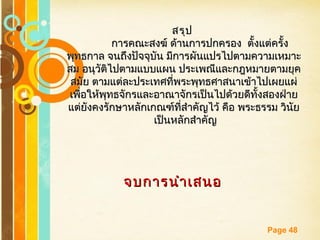 Free Powerpoint Templates
Page 48
สรุปสรุป
การคณะสงฆ์ ด้านการปกครอง ตั้งแต่ครั้งการคณะสงฆ์ ด้านการปกครอง ตั้งแต่ครั้ง
พุทธกาล จนถึงปัจจุบัน มีการผันแปรไปตามความเหมาะพุทธกาล จนถึงปัจจุบัน มีการผันแปรไปตามความเหมาะ
สม อนุวัติไปตามแบบแผน ประเพณีและกฎหมายตามยุคสม อนุวัติไปตามแบบแผน ประเพณีและกฎหมายตามยุค
สมัย ตามแต่ละประเทศที่พระพุทธศาสนาเข้าไปเผยแผ่สมัย ตามแต่ละประเทศที่พระพุทธศาสนาเข้าไปเผยแผ่
เพื่อให้พุทธจักรและอาณาจักรเป็นไปด้วยดีทั้งสองฝ่ายเพื่อให้พุทธจักรและอาณาจักรเป็นไปด้วยดีทั้งสองฝ่าย
แต่ยังคงรักษาหลักเกณฑ์ที่สำาคัญไว้ คือ พระธรรม วินัยแต่ยังคงรักษาหลักเกณฑ์ที่สำาคัญไว้ คือ พระธรรม วินัย
เป็นหลักสำาคัญเป็นหลักสำาคัญ
จบการนำาเสนอจบการนำาเสนอ
 