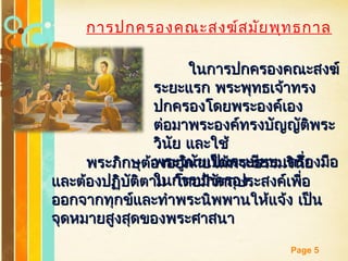 Free Powerpoint Templates
Page 5
การปกครองคณะสงฆ์สมัยพุทธกาล
ในการปกครองคณะสงฆ์ในการปกครองคณะสงฆ์
ระยะแรก พระพุทธเจ้าทรงระยะแรก พระพุทธเจ้าทรง
ปกครองโดยพระองค์เองปกครองโดยพระองค์เอง
ต่อมาพระองค์ทรงบัญญัติพระต่อมาพระองค์ทรงบัญญัติพระ
วินัย และใช้วินัย และใช้
พระวินัยเป็นระเบียบ เครื่องมือพระวินัยเป็นระเบียบ เครื่องมือ
ในการปกครองในการปกครอง
พระภิกษุต้องอยู่ภายใต้พระธรรมวินัยพระภิกษุต้องอยู่ภายใต้พระธรรมวินัย
และต้องปฏิบัติตาม โดยมีวัตถุประสงค์เพื่อและต้องปฏิบัติตาม โดยมีวัตถุประสงค์เพื่อ
ออกจากทุกข์และทำาพระนิพพานให้แจ้ง เป็นออกจากทุกข์และทำาพระนิพพานให้แจ้ง เป็น
จุดหมายสูงสุดของพระศาสนาจุดหมายสูงสุดของพระศาสนา
 