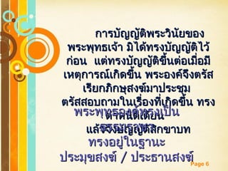 Free Powerpoint Templates
Page 6
การบัญญัติพระวินัยของการบัญญัติพระวินัยของ
พระพุทธเจ้า มิได้ทรงบัญญัติไว้พระพุทธเจ้า มิได้ทรงบัญญัติไว้
ก่อน แต่ทรงบัญญัติขึ้นต่อเมื่อมีก่อน แต่ทรงบัญญัติขึ้นต่อเมื่อมี
เหตุการณ์เกิดขึ้น พระองค์จึงตรัสเหตุการณ์เกิดขึ้น พระองค์จึงตรัส
เรียกภิกษุสงฆ์มาประชุมเรียกภิกษุสงฆ์มาประชุม
ตรัสสอบถามในเรื่องที่เกิดขึ้น ทรงตรัสสอบถามในเรื่องที่เกิดขึ้น ทรง
ตำาหนิติเตียนตำาหนิติเตียน
แล้วจึงบัญญัติสิกขาบทแล้วจึงบัญญัติสิกขาบท
พระพุทธองค์ทรงเป็นพระพุทธองค์ทรงเป็น
ธรรมราชาธรรมราชา
ทรงอยู่ในฐานะทรงอยู่ในฐานะ
ประมุขสงฆ์ประมุขสงฆ์ // ประธานสงฆ์ประธานสงฆ์
 