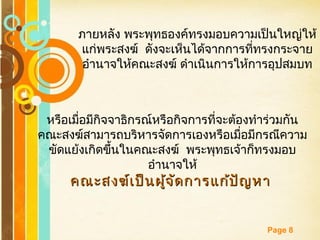 Free Powerpoint Templates
Page 8
ภายหลัง พระพุทธองค์ทรงมอบความเป็นใหญ่ให้
แก่พระสงฆ์ ดังจะเห็นได้จากการที่ทรงกระจาย
อำานาจให้คณะสงฆ์ ดำาเนินการให้การอุปสมบท
หรือเมื่อมีกิจจาธิกรณ์หรือกิจการที่จะต้องทำาร่วมกัน
คณะสงฆ์สามารถบริหารจัดการเองหรือเมื่อมีกรณีความ
ขัดแย้งเกิดขึ้นในคณะสงฆ์ พระพุทธเจ้าก็ทรงมอบ
อำานาจให้
คณะสงฆ์เป็นผู้จัดการแก้ปัญหาคณะสงฆ์เป็นผู้จัดการแก้ปัญหา
 