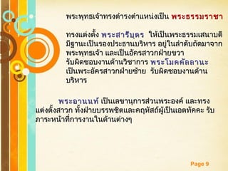 Free Powerpoint Templates
Page 9
พระพุทธเจ้าทรงดำารงตำาแหน่งเป็นพระพุทธเจ้าทรงดำารงตำาแหน่งเป็น พระธรรมราชาพระธรรมราชา
ทรงแต่งตั้งทรงแต่งตั้ง พระสารีบุตรพระสารีบุตร ให้เป็นพระธรรมเสนาบดีให้เป็นพระธรรมเสนาบดี
มีฐานะเป็นรองประธานบริหาร อยู่ในลำาดับถัดมาจากมีฐานะเป็นรองประธานบริหาร อยู่ในลำาดับถัดมาจาก
พระพุทธเจ้า และเป็นอัครสาวกฝ่ายขวาพระพุทธเจ้า และเป็นอัครสาวกฝ่ายขวา
รับผิดชอบงานด้านวิชาการรับผิดชอบงานด้านวิชาการ พระโมคคัลลานะพระโมคคัลลานะ
เป็นพระอัครสาวกฝ่ายซ้าย รับผิดชอบงานด้านเป็นพระอัครสาวกฝ่ายซ้าย รับผิดชอบงานด้าน
บริหารบริหาร
พระอานนท์พระอานนท์ เป็นเลขานุการส่วนพระองค์ และทรงเป็นเลขานุการส่วนพระองค์ และทรง
แต่งตั้งสาวก ทั้งฝ่ายบรรพชิตและคฤหัสถ์ผู้เป็นเอตทัคคะ รับแต่งตั้งสาวก ทั้งฝ่ายบรรพชิตและคฤหัสถ์ผู้เป็นเอตทัคคะ รับ
ภาระหน้าที่การงานในด้านต่างๆภาระหน้าที่การงานในด้านต่างๆ
 