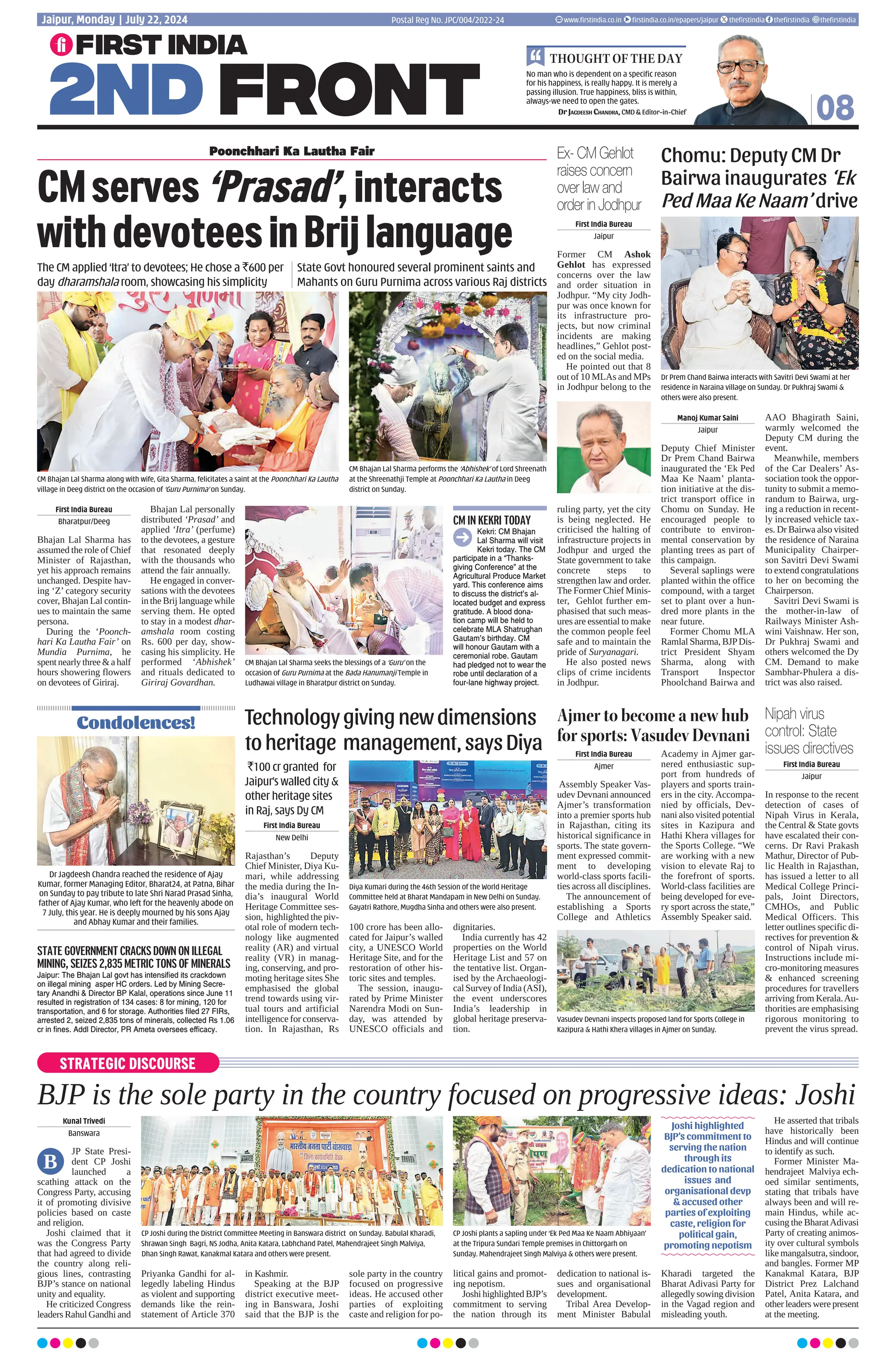 STRATEGIC DISCOURSE BJP is the sole party in the country focused on progressive ideas: Joshi Kunal Trivedi Banswara JP State Presi- dent CP Joshi launched a scathing attack on the Congress Party, accusing it of promoting divisive policies based on caste and religion. Joshi claimed that it was the Congress Party that had agreed to divide the country along reli- gious lines, contrasting BJP’s stance on national unity and equality. He criticized Congress leaders Rahul Gandhi and Priyanka Gandhi for al- legedly labeling Hindus as violent and supporting demands like the rein- statement of Article 370 in Kashmir. Speaking at the BJP district executive meet- ing in Banswara, Joshi said that the BJP is the sole party in the country focused on progressive ideas. He accused other parties of exploiting caste and religion for po- litical gains and promot- ing nepotism. Joshi highlighted BJP’s commitment to serving the nation through its dedication to national is- sues and organisational development. Tribal Area Develop- ment Minister Babulal Kharadi targeted the Bharat Adivasi Party for allegedly sowing division in the Vagad region and misleading youth. He asserted that tribals have historically been Hindus and will continue to identify as such. Former Minister Ma- hendrajeet Malviya ech- oed similar sentiments, stating that tribals have always been and will re- main Hindus, while ac- cusing the BharatAdivasi Party of creating animos- ity over cultural symbols like mangalsutra, sindoor, and bangles. Former MP Kanakmal Katara, BJP District Prez Lalchand Patel, Anita Katara, and other leaders were present at the meeting. CP Joshi during the District Committee Meeting in Banswara district on Sunday. Babulal Kharadi, Shrawan Singh Bagri, NS Jodha, Anita Katara, Labhchand Patel, Mahendrajeet Singh Malviya, Dhan Singh Rawat, Kanakmal Katara and others were present. CP Joshi plants a sapling under ‘Ek Ped Maa Ke Naam Abhiyaan’ at the Tripura Sundari Temple premises in Chittorgarh on Sunday. Mahendrajeet Singh Malviya others were present. Joshi highlighted BJP’s commitment to serving the nation through its dedication to national issues and organisational devp accused other parties of exploiting caste, religion for political gain, promoting nepotism B 08 No man who is dependent on a specific reason for his happiness, is really happy. It is merely a passing illusion. True happiness, bliss is within, always-we need to open the gates. Dr Jagdeesh Chandra, CMD Editor-in-Chief THOUGHT OF THE DAY Postal Reg No. JPC/004/2022-24 Jaipur, Monday - July 22, 2024 www.firstindia.co.in firstindia.co.in/epapers/jaipur thefirstindia thefirstindia thefirstindia CMserves‘Prasad’,interacts withdevoteesinBrijlanguage Chomu: Deputy CM Dr Bairwa inaugurates ‘Ek Ped Maa Ke Naam’ drive First India Bureau Bharatpur/Deeg Bhajan Lal Sharma has assumed the role of Chief Minister of Rajasthan, yet his approach remains unchanged. Despite hav- ing ‘Z’ category security cover, Bhajan Lal contin- ues to maintain the same persona. During the ‘Poonch- hari Ka Lautha Fair’ on Mundia Purnima, he spent nearly three a half hours showering flowers on devotees of Giriraj. Bhajan Lal personally distributed ‘Prasad’ and applied ‘Itra’ (perfume) to the devotees, a gesture that resonated deeply with the thousands who attend the fair annually. He engaged in conver- sations with the devotees in the Brij language while serving them. He opted to stay in a modest dhar- amshala room costing Rs. 600 per day, show- casing his simplicity. He performed ‘Abhishek’ and rituals dedicated to Giriraj Govardhan. First India Bureau New Delhi Rajasthan’s Deputy Chief Minister, Diya Ku- mari, while addressing the media during the In- dia’s inaugural World Heritage Committee ses- sion, highlighted the piv- otal role of modern tech- nology like augmented reality (AR) and virtual reality (VR) in manag- ing, conserving, and pro- moting heritage sites She emphasised the global trend towards using vir- tual tours and artificial intelligence for conserva- tion. In Rajasthan, Rs 100 crore has been allo- cated for Jaipur’s walled city, a UNESCO World Heritage Site, and for the restoration of other his- toric sites and temples. The session, inaugu- rated by Prime Minister Narendra Modi on Sun- day, was attended by UNESCO officials and dignitaries. India currently has 42 properties on the World Heritage List and 57 on the tentative list. Organ- ised by the Archaeologi- cal Survey of India (ASI), the event underscores India’s leadership in global heritage preserva- tion. First India Bureau Ajmer Assembly Speaker Vas- udev Devnani announced Ajmer’s transformation into a premier sports hub in Rajasthan, citing its historical significance in sports. The state govern- ment expressed commit- ment to developing world-class sports facili- ties across all disciplines. The announcement of establishing a Sports College and Athletics Academy in Ajmer gar- nered enthusiastic sup- port from hundreds of players and sports train- ers in the city. Accompa- nied by officials, Dev- nani also visited potential sites in Kazipura and Hathi Khera villages for the Sports College. “We are working with a new vision to elevate Raj to the forefront of sports. World-class facilities are being developed for eve- ry sport across the state,” Assembly Speaker said. Technologygivingnewdimensions toheritage management,saysDiya Ajmer to become a new hub for sports: Vasudev Devnani The CM applied ‘Itra’ to devotees; He chose a `600 per day dharamshala room, showcasing his simplicity State Govt honoured several prominent saints and Mahants on Guru Purnima across various Raj districts `100 cr granted for Jaipur’s walled city other heritage sites in Raj, says Dy CM CM Bhajan Lal Sharma performs the ‘Abhishek’ of Lord Shreenath at the Shreenathji Temple at Poonchhari Ka Lautha in Deeg district on Sunday. Diya Kumari during the 46th Session of the World Heritage Committee held at Bharat Mandapam in New Delhi on Sunday. Gayatri Rathore, Mugdha Sinha and others were also present. Vasudev Devnani inspects proposed land for Sports College in Kazipura Hathi Khera villages in Ajmer on Sunday. CM Bhajan Lal Sharma along with wife, Gita Sharma, felicitates a saint at the Poonchhari Ka Lautha village in Deeg district on the occasion of ‘Guru Purnima’ on Sunday. Manoj Kumar Saini Jaipur Deputy Chief Minister Dr Prem Chand Bairwa inaugurated the ‘Ek Ped Maa Ke Naam’ planta- tion initiative at the dis- trict transport office in Chomu on Sunday. He encouraged people to contribute to environ- mental conservation by planting trees as part of this campaign. Several saplings were planted within the office compound, with a target set to plant over a hun- dred more plants in the near future. Former Chomu MLA Ramlal Sharma, BJPDis- trict President Shyam Sharma, along with Transport Inspector Phoolchand Bairwa and AAO Bhagirath Saini, warmly welcomed the Deputy CM during the event. Meanwhile, members of the Car Dealers’ As- sociation took the oppor- tunity to submit a memo- randum to Bairwa, urg- ing a reduction in recent- ly increased vehicle tax- es. Dr Bairwa also visited the residence of Naraina Municipality Chairper- son Savitri Devi Swami to extend congratulations to her on becoming the Chairperson. Savitri Devi Swami is the mother-in-law of Railways Minister Ash- wini Vaishnaw. Her son, Dr Pukhraj Swami and others welcomed the Dy CM. Demand to make Sambhar-Phulera a dis- trict was also raised. Dr Prem Chand Bairwa interacts with Savitri Devi Swami at her residence in Naraina village on Sunday. Dr Pukhraj Swami others were also present. First India Bureau Jaipur Former CM Ashok Gehlot has expressed concerns over the law and order situation in Jodhpur. “My city Jodh- pur was once known for its infrastructure pro- jects, but now criminal incidents are making headlines,” Gehlot post- ed on the social media. He pointed out that 8 out of 10 MLAs and MPs in Jodhpur belong to the ruling party, yet the city is being neglected. He criticised the halting of infrastructure projects in Jodhpur and urged the State government to take concrete steps to strengthen law and order. The Former Chief Minis- ter, Gehlot further em- phasised that such meas- ures are essential to make the common people feel safe and to maintain the pride of Suryanagari. He also posted news clips of crime incidents in Jodhpur. First India Bureau Jaipur In response to the recent detection of cases of Nipah Virus in Kerala, the Central State govts have escalated their con- cerns. Dr Ravi Prakash Mathur, Director of Pub- lic Health in Rajasthan, has issued a letter to all Medical College Princi- pals, Joint Directors, CMHOs, and Public Medical Officers. This letter outlines specific di- rectives for prevention control of Nipah virus. Instructions include mi- cro-monitoring measures enhanced screening procedures for travellers arriving from Kerala.Au- thorities are emphasising rigorous monitoring to prevent the virus spread. Ex- CM Gehlot raises concern over law and order in Jodhpur Nipah virus control: State issues directives Condolences! Dr Jagdeesh Chandra reached the residence of Ajay Kumar, former Managing Editor, Bharat24, at Patna, Bihar on Sunday to pay tribute to late Shri Narad Prasad Sinha, father of Ajay Kumar, who left for the heavenly abode on 7 July, this year. He is deeply mourned by his sons Ajay and Abhay Kumar and their families. STATE GOVERNMENT CRACKS DOWN ON ILLEGAL MINING, SEIZES 2,835 METRIC TONS OF MINERALS Jaipur: The Bhajan Lal govt has intensified its crackdown on illegal mining asper HC orders. Led by Mining Secre- tary Anandhi Director BP Kalal, operations since June 11 resulted in registration of 134 cases: 8 for mining, 120 for transportation, and 6 for storage. Authorities filed 27 FIRs, arrested 2, seized 2,835 tons of minerals, collected Rs 1.06 cr in fines. Addl Director, PR Ameta oversees efficacy. Kekri: CM Bhajan Lal Sharma will visit Kekri today. The CM participate in a “Thanks- giving Conference” at the Agricultural Produce Market yard. This conference aims to discuss the district’s al- located budget and express gratitude. A blood dona- tion camp will be held to celebrate MLA Shatrughan Gautam’s birthday. CM will honour Gautam with a ceremonial robe. Gautam had pledged not to wear the robe until declaration of a four-lane highway project. Poonchhari Ka Lautha Fair CM Bhajan Lal Sharma seeks the blessings of a ‘Guru’ on the occasion of Guru Purnima at the Bada Hanumanji Temple in Ludhawai village in Bharatpur district on Sunday. CM IN KEKRI TODAY