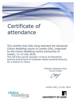 Certificate of
attendance
This certifies that Sida Jiang attended the Advanced
Choice Modelling course in London (UK), organized
by the Choice Modelling Centre (University of
Leeds), 11-13 July 2016.
This full-time course included 13 hours of theoretical
lectures and 8 hours of computer-based practical lectures,
for a total of 21 hours.
Professor Stephane Hess,
Course Leader
Modelling Centre,
London (UK), 13 July, 2016
 
