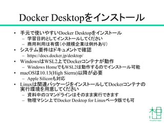 Docker Desktopをインストール
• 手元で使いやすいDocker Desktopをインストール
– 学習目的としてインストールしてください
– 商用利用は有償（小規模企業は例外あり）
• システム要件はドキュメントで確認
– https://docs.docker.jp/desktop/
• WindowsはWSL2上でDockerコンテナが動作
– Windows HomeでもWSL2は動作するのでインストール可能
• macOSは10.13(High Sierra)以降が必要
– Apple Siliconも対応
• Linuxは関連パッケージをインストールしてDockerコンテナの
実行環境を用意してください
– 資料中のコマンドラインはそのまま実行できます
– 物理マシン上でDocker Desktop for Linuxベータ版でも可
 