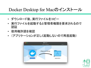 Docker Desktop for Macのインストール
• ダウンロード後、実行ファイルをコピー
• 実行ファイルを起動すると管理者権限を要求されるので
認証
• 使用権許諾を確認
• （アプリケーションが正しく起動しないので再度起動）
 