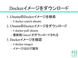 Dockerイメージをダウンロード
1. UbuntuのDockerイメージを検索
– # docker search ubuntu
2. UbuntuのDockerイメージをダウンロード
– # docker pull ubuntu
– 最新版（latest）がダウンロードされる
3. Dockerイメージを確認
– # docker images
– イメージはIDで識別
 