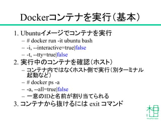 Dockerコンテナを実行（基本）
1. Ubuntuイメージでコンテナを実行
– # docker run -it ubuntu bash
– -i, --interactive=true|false
– -t, --tty=true|false
2. 実行中のコンテナを確認（ホスト）
– コンテナ内ではなくホスト側で実行（別ターミナル
起動など）
– # docker ps -a
– -a, --all=true|false
– 一意のIDと名前が割り当てられる
3. コンテナから抜けるには exit コマンド
 
