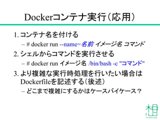 Dockerコンテナ実行（応用）
1. コンテナ名を付ける
– # docker run --name=名前 イメージ名 コマンド
2. シェルからコマンドを実行させる
– # docker run イメージ名 /bin/bash -c "コマンド"
3. より複雑な実行時処理を行いたい場合は
Dockerfileを記述する（後述）
– どこまで複雑にするかはケースバイケース？
 