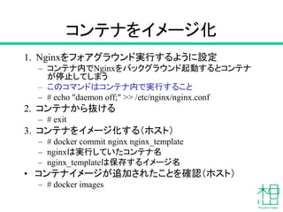コンテナをイメージ化
1. Nginxをフォアグラウンド実行するように設定
– コンテナ内でNginxをバックグラウンド起動するとコンテナ
が停止してしまう
– このコマンドはコンテナ内で実行すること
– # echo "daemon off;" >> /etc/nginx/nginx.conf
2. コンテナから抜ける
– # exit
3. コンテナをイメージ化する（ホスト）
– # docker commit nginx nginx_template
– nginxは実行していたコンテナ名
– nginx_templateは保存するイメージ名
• コンテナイメージが追加されたことを確認（ホスト）
– # docker images
 