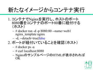 新たなイメージからコンテナ実行
1. コンテナでNginxを実行し、ホストのポート
8080番をコンテナのポート80番に紐付ける
（ホスト）
– # docker run -d -p 8080:80 --name=web1
nginx_template nginx
– -d, --detach=true|false
2. ポートが紐付いていることを確認（ホスト）
– # docker ps -a
– # curl localhost:8080
– NginxのサンプルページのHTMLが表示されれば
OK
 