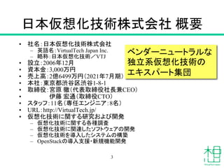 日本仮想化技術株式会社 概要
• 社名：日本仮想化技術株式会社
– 英語名：VirtualTech Japan Inc.
– 略称：日本仮想化技術／VTJ
• 設立：2006年12月
• 資本金：3,000万円
• 売上高：2億6499万円（2021年7月期）
• 本社：東京都渋谷区渋谷1-8-1
• 取締役：宮原 徹（代表取締役社長兼CEO）
• 伊藤 宏通（取締役CTO）
• スタッフ：11名（専任エンジニア：8名）
• URL：http://VirtualTech.jp/
• 仮想化技術に関する研究および開発
– 仮想化技術に関する各種調査
– 仮想化技術に関連したソフトウェアの開発
– 仮想化技術を導入したシステムの構築
– OpenStackの導入支援・新規機能開発
ベンダーニュートラルな
独立系仮想化技術の
エキスパート集団
3
 