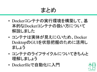まとめ
• Dockerコンテナの実行環境を構築して、基
本的なDockerコンテナの扱い方について
解説しました
• コンテナは実体が見えにくいため、Docker
DesktopのGUIを状態把握のために活用し
ましょう
• コンテナのライフサイクルについてきちんと
理解しましょう
• Dockerfileで自動化に入門
 