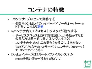 コンテナの特徴
• 1コンテナ1プロセスで動作する
– 仮想マシンと比べてハイパーバイザーのオーバーヘッ
ドが無いのでより高速
• ≒コンテナ内で1プロセス（1タスク）が動作する
– サービスプロセスと並行で対話型シェルを動かすなど
の考え方は基本的に無い（シングルタスク）
– コンテナの中であれこれ動作させるのには向かない
– WebアプリならWeb APサーバで1コンテナ、DBサーバ
で1コンテナという感じ
• Dockerイメージは（ルート）ファイルシステム
– chrootを思い浮かべるとちょうどいい
 